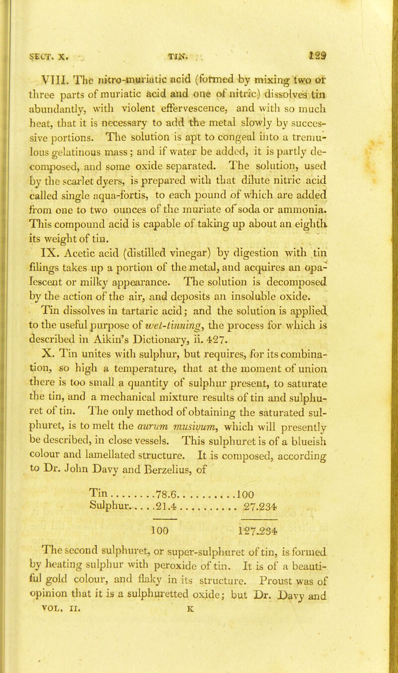 VIII. The nitro-ciumtic acid (formed by mixing two or: three parts of muriatic acid and one of nitric) dissolves titt abundantly, with violent effervescence, and with so much heat, that it is necessary to add the metal slowly by succes- sive portions. The solution is apt to congeal into a tremu- lous gelatinous mass; and if water be added, it is partly de- composed, and some oxide separated. The solution, used by the scai-let dyers, is prepared with that dilute nitric acid called single aqua-fortis, to eacli pound of which are added from one to two ounces of the mui'iate of soda or ammonia. This compound acid is capable of taking up about an eighth, its weight of tin. IX. Acetic acid (distilled vinegar) by digestion with tin filings takes up a portion of the metal, and acquires an opa- lescent or milk}^ appearance. The solution is decomposed by the action of the air, and deposits an insoluble oxide. Tin dissolves in tartaric acid; and the solution is applied, to the useful purpose of wet-tinning^ the process for which is described in Aikin's Dictionary, ii. 427. X. Tin unites with sulphur, but requires, for its combina- tion, so high a temperature, that at the moment of union there is too small a quantity of sulphur present, to saturate the tin, and a mechanical mixture results of tin and sulphu- ret of tin. The only method of obtaining the saturated sul- phuret, is to melt the aurum musivum, which will presently be described, in close vessels. This sulphuret is of a blueish colour and lamellated structure. It is composed, according to Dr. John Davy and Berzelius, of Tin 78.6 100 Sulphur, 21.4. 27.234< 100 127.234? The second sulphuret, or super-sulphuret of tin, is formed by heating sulphur with peroxide of tm. It is of a beauti- ful gold colour, and flaky in its structure. Proust was of opinion that it is a sulphuretted oxide; but Dr. Davy and VOL. II. K