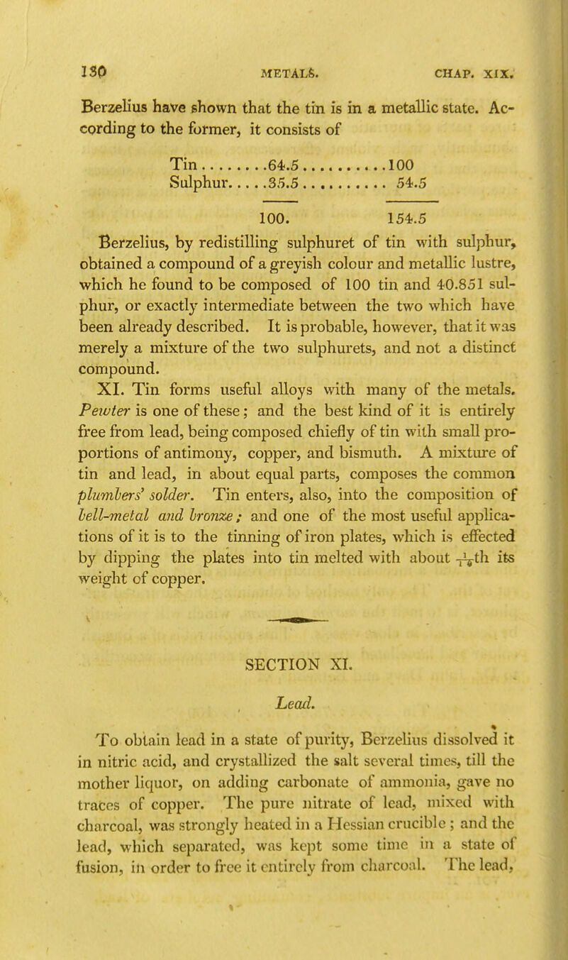 Berzelius have shown that the tin is in a metallic state. Ac- cording to the former, it consists of Tin 64..5 100 Sulphur 35.5 54'.5 100. 154..5 Berzelius, by redistilling sulphuret of tin with sulphur, obtained a compound of a greyish colour and metallic lustre, which he found to be composed of 100 tin and 40.851 sul- phur, or exactly intermediate between the two which have been already described. It is probable, how^ever, that it was merely a mixture of the two sulphurets, and not a distinct compound. XI. Tin forms useful alloys with many of the metals. Pewter is one of these; and the best kind of it is entirely free from lead, being composed chiefly of tin with small pro- portions of antimony, copper, and bismuth. A mixtvu-e of tin and lead, in about equal parts, composes the common plumbers' soldei: Tin enters, also, into the composition of lell-metal mid bronze ; and one of the most useful applica- tions of it is to the tinning of iron plates, which is effected by dipping the plates into tin melted with about -r^th its weight of copper. SECTION XI. Lead. To obtain lead in a state of purity, Berzelius dissolved it in nitric acid, and crystallized the salt several times, till the mother liquor, on adding carbonate of ammonia, gave no traces of copper. The pure nitrate of lead, mixed with charcoal, was strongly heated in a Hessian crucible ; and the lead, which separated, was kept some time in a state of fusion, in order to free it entirely from charcoal. The lead,