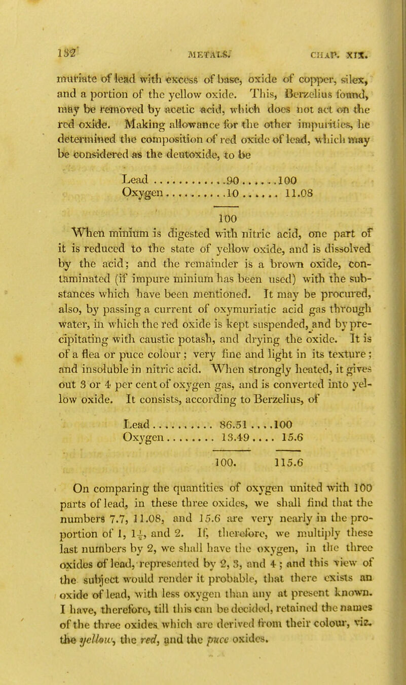 muriate of lead with CKccsfs of base, oxide of cop])cr, si lex, and a portion of the yellow oxide. This, i3erzelius Iband, mtif be removed by acetic acid, which does not act on die red oxide. Making allowance for the other impunties, he detei'niined the composition of red oxide of lead, which vmy be considered as the deutoxide, to be Lead 90 100 Oxygen 10 11.08 100 AVhen mmitim is digested with nitric acid, one part of it is reduced to the state of yellow oxide, and is dissolved by the acid; and the remainder is a bro^\'n oxide, con- taminated (if impure minium has been used) with the sub- stances which have been mentioned. It may be procured, also, by passing a current of oxymuriatic acid gas through vt^ater, in which the red oxide is kept suspended, and by pre- cipitating with caustic potash, and drying the oxide. It is of a flea or puce colour; very fine and light in its texture: and insoluble in nitric acid. When strongly heated, it gives out 3 or 4 per cent of oxygen gas, and is converted into yel- low oxide. It consists, according to Berzelius, of Lead 86.51 100 Oxygen 13.49.... 15.6 100. 115.6 On comparing the quantities of oxygen united with 100 parts of lead, in these three oxides, we shall lind that the numbers 7.7, 11.08, and 15.6 are very neai'ly iu the pro- portion of 1, 1^, and 2. If, thereibrc, we multiply these last numbers by 2, we shall have the oxygen, in the three oxides of lead, represented by 2, 3, and 4; and this view of the subiect would render it probable, that there exists an oxide of lead, with less oxygen than any at present known, I have, therefore, till this can be decided, retained the names of the three oxides wiiich arc derived h orn their colow, viz. tbQ yelUw^ the red^ and the puce oxides.