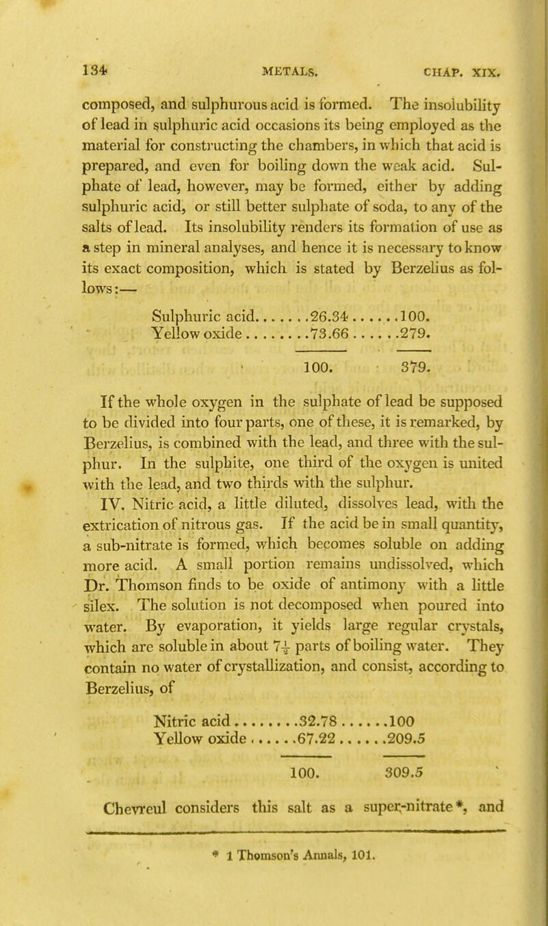 composed, and sulphurous acid is formed. The insolubility of lead in sulphuric acid occasions its being employed as the material for consti'ucting the chambers, in which that acid is prepared, and even for boiling down the weak acid. Sul- phate of lead, however, may be formed, either by adding sulphuric acid, or still better sulphate of soda, to any of the salts of lead. Its insolubility renders its formation of use as a step in mineral analyses, and hence it is necessary to know its exact composition, which is stated by Berzelius as fol- lows:— Sulphuric acid 26.34;.. ... .100. Yellow oxide 73.66 279. 100. 379. If the whole oxygen in the sulphate of lead be supposed to be divided into four parts, one of these, it is remarked, by Berzelius, is combined with the lead, and three with the sul- phur. In the sulphite, one third of the oxygen is united with the lead, and two thirds with the sulphur. IV. Nitric acid, a little diluted, dissolves lead, with the extrication of nitrous gas. If the acid be in small quantity, a sub-nitrate is formed, which becomes soluble on adding more acid. A small portion remains undissolved, which Dr. Thomson finds to be oxide of antimony with a httle silex. The solution is not decomposed when poured into water. By evaporation, it yields large regular crystals, which are soluble in about 7^ parts of boiling water. They contain no water of crystallization, and consist, according to Berzelius, of Nitric acid 32.78 100 Yellow oxide 67.22 209.5 100. 309.5 Chevreul considers this salt as a super-nitrate*, and ♦ 1 Thomson's Annals, 101.