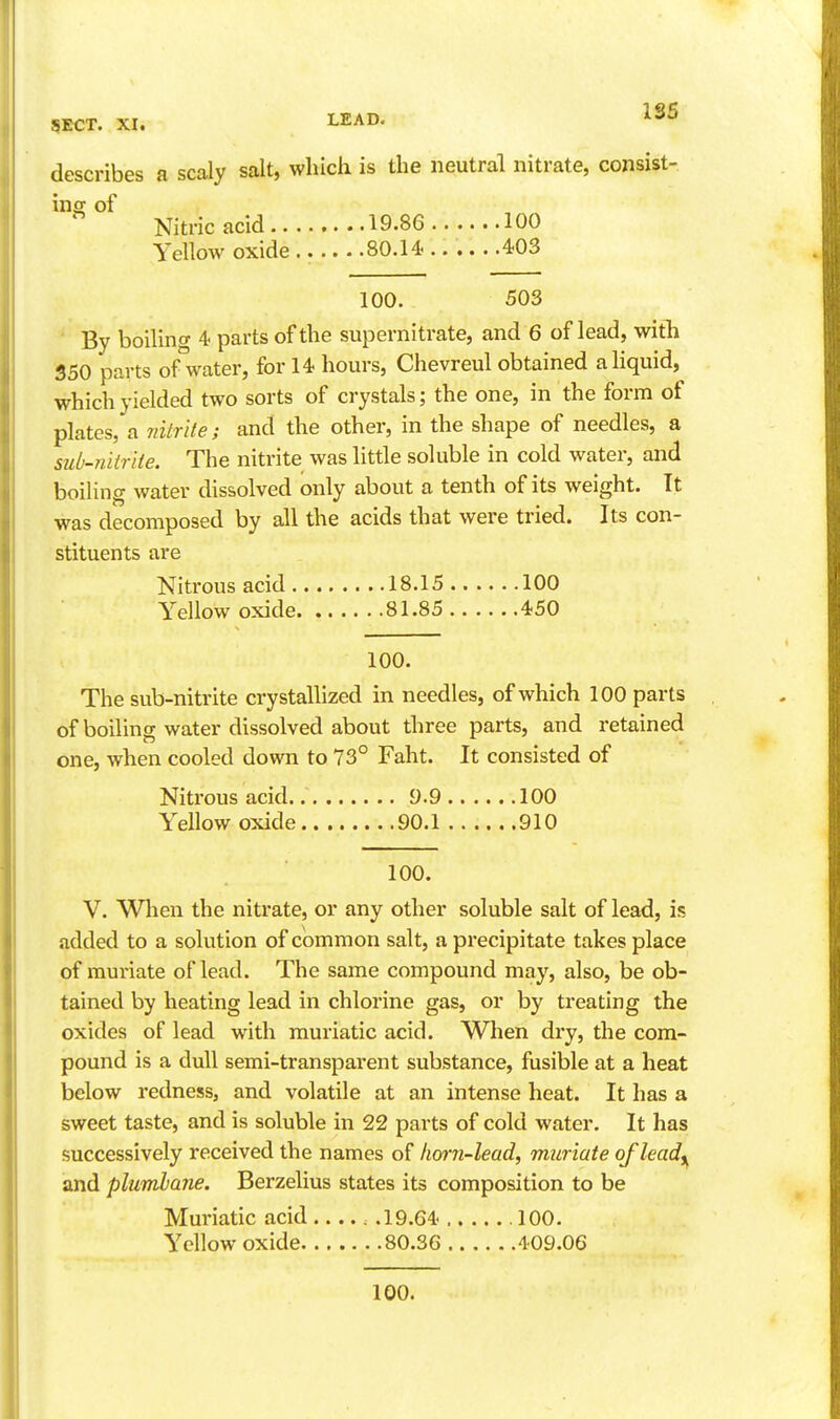 1S5 describes a scaly salt, which is the neutral nitrate, consist- inoj of Nitric acid 19.86 100 Yellow oxide .. 80.14. 403 100. 503 By boiling 4 parts of the supernitrate, and 6 of lead, with 350 parts of water, for 14 hours, Chevreul obtained a liquid, which yielded two sorts of crystals; the one, in the form of plates, a nitrite; and the other, in the shape of needles, a sub-nitrite. The nitrite was little soluble in cold water, and boiling water dissolved only about a tenth of its weight. It was decomposed by all the acids that were tried. Its con- stituents are Nitrous acid 18.15 100 Yellow oxide 81.85 450 100. The sub-nitrite crystallized in needles, of which 100 parts of boiling water dissolved about three parts, and retained one, when cooled down to 73° Faht. It consisted of Nitrous acid 9.9 100 Yellow oxide 90.1 910 100. V. When the nitrate, or any other soluble salt of lead, is added to a solution of common salt, a precipitate takes place of muriate of lead. The same compound may, also, be ob- tained by heating lead in chlorine gas, or by treating the oxides of lead with muriatic acid. When dry, the com- pound is a dull semi-transparent substance, fusible at a heat below redness, and volatile at an intense heat. It has a sweet taste, and is soluble in 22 parts of cold water. It has successively received the names of horn-lead, muriate of leady^ and plumbane. Berzelius states its composition to be Muriatic acid . .19.64 100. Yellow oxide 80.36 409.06 100.