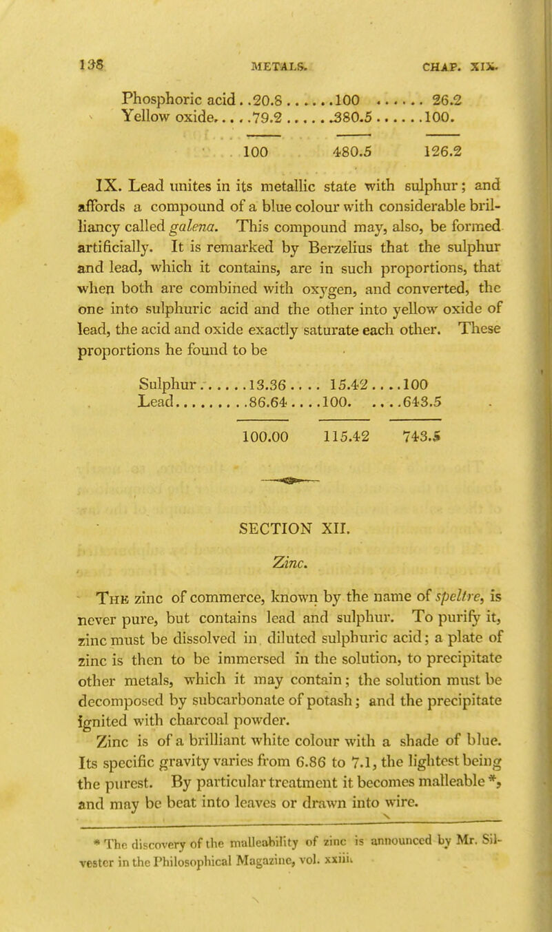 Phosphoric acid. .20.8 100 26.2 Yellow oxide 79.2 ^80.5 100. 100 480.5 126.2 IX. Lead unites in its metallic state with sulphur; and affords a compound of a blue colour with considerable bril- liancy called galena. This compound may, also, be formed artificially. It is remarked by Berzelius that the sulphur and lead, which it contains, are in such proportions, that when both are combined with oxj'gen, and converted, the one into sulphuric acid and the other into yellow oxide of lead, the acid and oxide exactly saturate each other. Tliese proportions he found to be Sulphur 13.36.... 15.42.... 100 Lead 86.64 100 643.5 100.00 115.42 743.S SECTION XII. Zinc. - The zinc of commerce, known by the name of spelf re, is never pure, but contains lead and sulphur. To purify it, zinc must be dissolved in diluted sulphuric acid; a plate of zinc is then to be immersed in the solution, to precipitate other metals, which it may contain; the solution must be decomposed by subcarbonate of potash; and the precipitate ignited with charcoal powder. Zinc is of a brilliant white colour with a shade of blue. Its specific gravity varies from 6.86 to 7.1, the lightest being the purest. By particular treatment it becomes malleable *, and may be beat into leaves or drawn into wire. *Thc discovery of the malleability of zinc is announced by Mr. Sil- vester in the Philosophical Magazine, vol. xxiiit