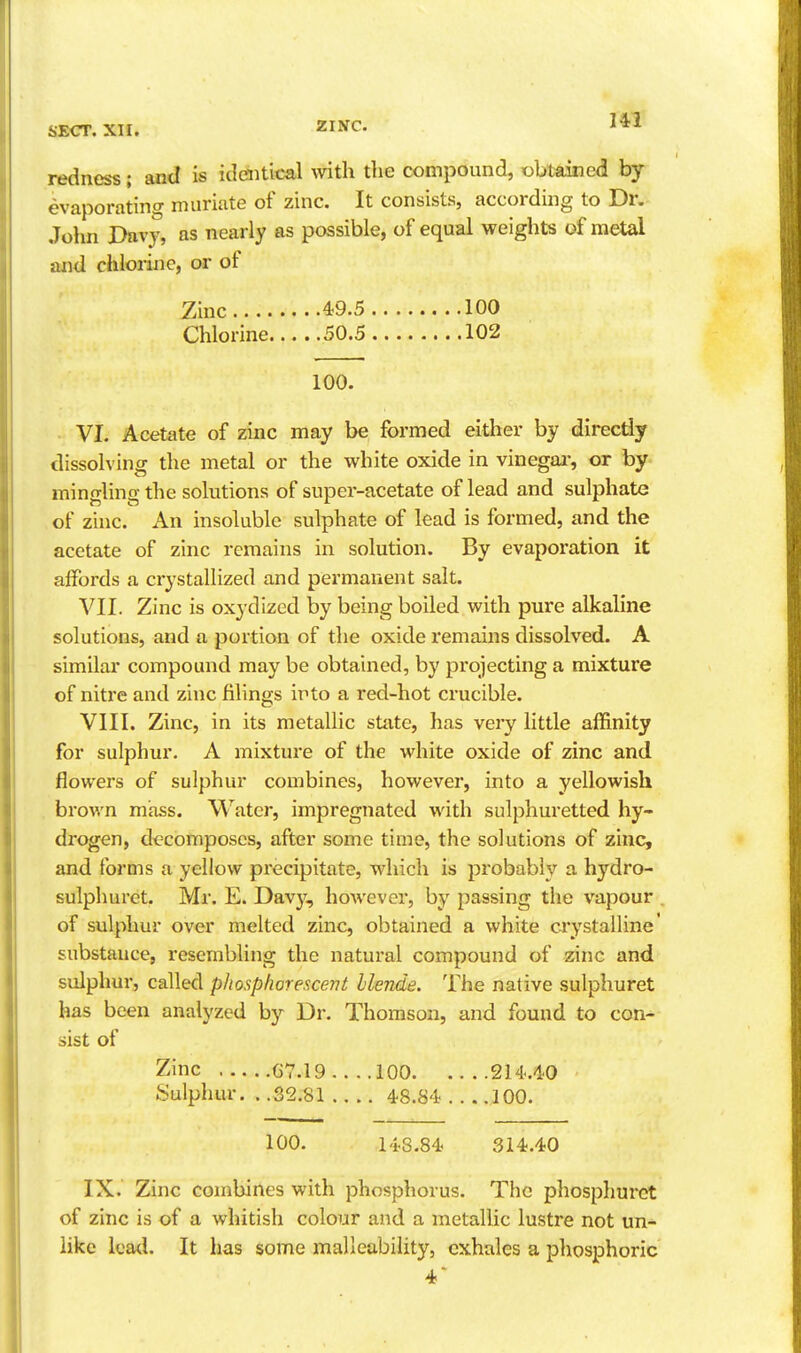 SECT. XII. ZINC. 1*1 redness; and is identical with the compound, obtained by evaporating muriate of zinc. It consists, according to Dr. John Davy, as nearly as possible, of equal weights of metal and chlorine, or ot Zinc 49.5 100 Chlorine 50.5 102 100. VI. Acetate of zinc may be formed either by directly dissolving the metal or the white oxide in vinegaj-, or by mingling the solutions of super-acetate of lead and sulphate of zinc. An insoluble sulphate of lead is formed, and the acetate of zinc remains in solution. By evaporation it affords a crystallized and permanent salt. VII. Zinc is oxydized by being boiled with pure alkaline solutions, and a portion of the oxide remains dissolved. A similar compound may be obtained, by projecting a mixture of nitre and zinc filings into a red-hot crucible. VIII. Zinc, in its metallic state, has very little affinity for sulphur. A mixture of the white oxide of zinc and flowers of sulphur combines, however, into a yellowish brown mass. Water, impregnated with sulphuretted hy- drogen, decomposes, after some time, the solutions of zinc, and forms a yellow precipitate, which is probably a hydro- sulphurct. Mr. E. Dav}', however, by passing the vapour . of sulphur over melted zinc, obtained a white crystalline' substance, resembling the natural compound of zinc and sulphur, called phosphorescent llende. The native sulphuret has been analyzed by Dr. Thomson, and found to con- sist of Zinc G7.19 100 214..4.0 Sulphur. . .32.81 48.84 100. 100. 148.84. 314.40 IX. Zinc combines with phosphorus. The phosphuret of zinc is of a whitish colour and a metallic lustre not un- like leatl. It has some malleability, exhales a phosphoric 4*