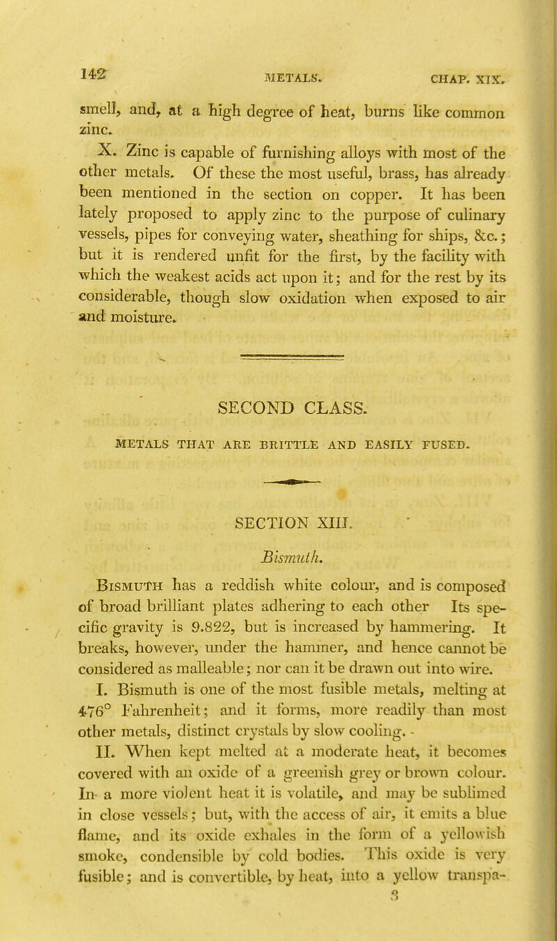 smell, and, at a high degree of heat, burns like common zinc. X. Zinc is capable of furnishing alloys with most of the other metals. Of these the most useful, brass, has already been mentioned in the section on copper. It has been lately proposed to apply zinc to the purpose of culinary vessels, pipes for conveying water, sheathing for ships, &c.; but it is rendered unfit for the first, by the facility with which the weakest acids act upon it; and for the rest by its considerable, though slow oxidation when exposed to air and moisture. SECOND CLASS. METALS THAT ARE BRITTLE AND EASILY FUSED. SECTION XIII. Bismuth. Bismuth has a reddish white colour, and is composed of broad brilliant plates adhering to each other Its spe- cific gravity is 9.822, but is increased by hammering. It breaks, however, under the hammer, and hence cannot be considered as malleable; nor can it be drawn out into wire. I. Bismuth is one of the most fusible metals, melting at 476° Fahrenheit; and it forms, more readily than most other metals, distinct crysttUs by slow cooling. - II. When kept melted at. a moderate heat, it becomes covered with an oxide of a greenish grey or brown colour. In- a more violent heat it is volatile, and ma}' be subhmod in close vessels; but, with the access of air, it emits a blue flame, and its oxide exhales in the form of a yellowish smoke, condensible by cold bodies. This oxide is very fusible; and is convertible, by heat, into a yellow transpa-