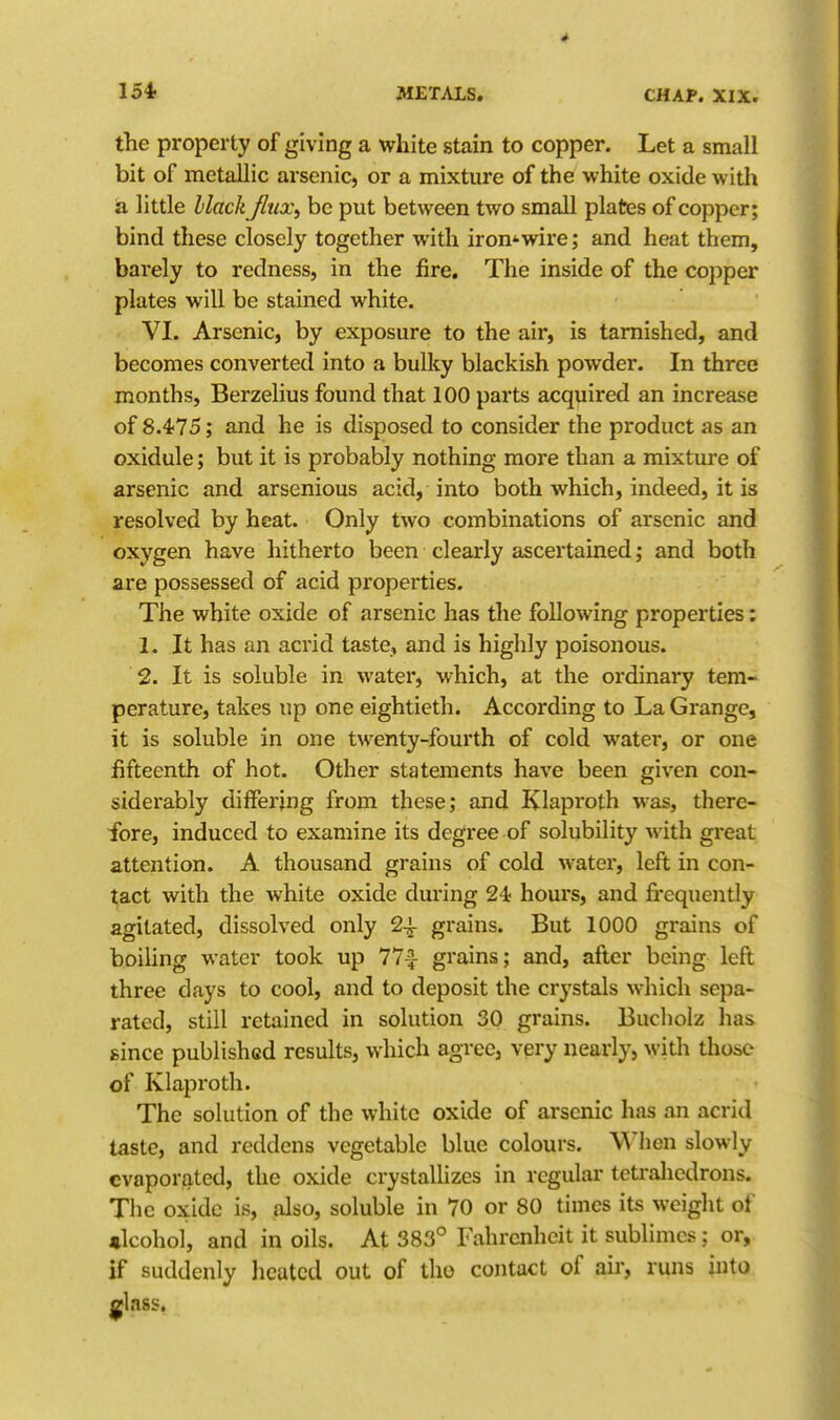 the property of giving a white stain to copper. Let a small bit of metallic arsenic, or a mixture of the white oxide with a little black Jinx, be put between two small plates of copper; bind these closely together with iron*wire; and heat them, barely to redness, in the fire. The inside of the copper plates will be stained white. VI. Arsenic, by exposure to the air, is tarnished, and becomes converted into a bulky blackish powder. In three months, Berzelius found that 100 parts acquired an increase of 8.475; and he is disposed to consider the product as an oxidule; but it is probably nothing more than a mixture of arsenic and arsenious acid, into both which, indeed, it is resolved by heat. Only two combinations of arsenic and oxygen have hitherto been clearly ascertained; and both are possessed of acid properties. The white oxide of arsenic has the following properties: 1. It has an acrid taste, and is highly poisonous. 2. It is soluble in water, which, at the ordinary tem- perature, takes up one eightieth. According to La Grange, it is soluble in one twenty-fourth of cold water, or one fifteenth of hot. Other statements have been given con- siderably diiFerjng from these; and Klaproth was, there- ■fore, induced to examine its degree of solubility with great attention. A thousand grains of cold water, left in con- tact with the white oxide during 24; hours, and frequently agitated, dissolved only 2-^ grains. But 1000 grains of boiling water took up 77^ grains; and, after being left three days to cool, and to deposit the crystals which sepa- rated, still retained in solution 30 grains. Bucholz has gince published results, which agree, very nearly, with those of Klaproth. The solution of the white oxide of arsenic has an acrid taste, and reddens vegetable blue colours. When slowly evaporated, the oxide crystallizes in regular tetrahedrons. The oxide is, also, soluble in 70 or 80 times its weight of •Icohol, and in oils. At 383° Fahrenheit it sublimes; or, if suddenly heated out of tho contact of air, runs into glass,