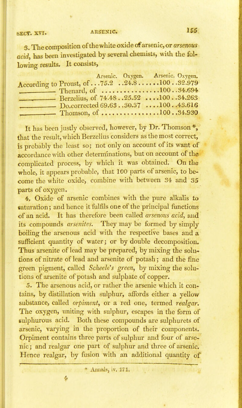 S. The composition of thewhite oxide of arsenic, or arsenous acid, has been investigated by several chemists, with the fol- bwing results. It consists, Arsenic. Oxygen. Arsenic, Oxygen. Accordino- to Proust, of.. .75.2 . .24.8 100 . .32.979 Thenard, of 100..34.69* . Berzelius, of 74.48 . .25.52 ,.. .100 . .34.263 Do.corrected 69.63 . .30.37 100 . .43.616 , Thomson, of 100..34.930 It has been justly observed, however, by Dr. Thomson *, that the result, which Berzelius considers as the most correct, is probably the least so; not only on account of its want of accordance with other determinations, but on account of the comphcated process, by which it was obtained. On the whole, it appears probable, that 100 parts of arsenic, to be- come the white oxide, combine with between 34 and 35 parts of oxygen. 4, Oxide of arsenic combines with the pure alkalis to saturation; and hence it fulfils one of the principal functions of an acid. It has therefore been called arsenous acid, and its compounds arsenites. They may be formed by simply boiling the arsenous acid with the respective bases and a sufficient quantity of water ,• or by double decomposition. Thus arsenite of lead may be prepared, by mixing the solu- tions of nitrate of lead and arsenite of potash; and the fine green pigment, called ScheeWs green, by mixing the solu- tions of arsenite of potash and sulphate of copper. 5. The arsenous acid, or rather the arsenic which it con- tains, by distillation with sulphur, affords either a yellow substance, called orpiment, or a red one, termed realgar. The oxygen, uniting with sulphur, escapes in the form of sulphurous acid. Both these compounds are sulphurets of arsenic, varying in the proportion of their components. Orpiment contains three parts of sulphur and four of arse- nic ; and realgar one part of sulphur and three of arsenic. Hence realgar, by fusion with an additional quantity of * Annals, iv. 171.