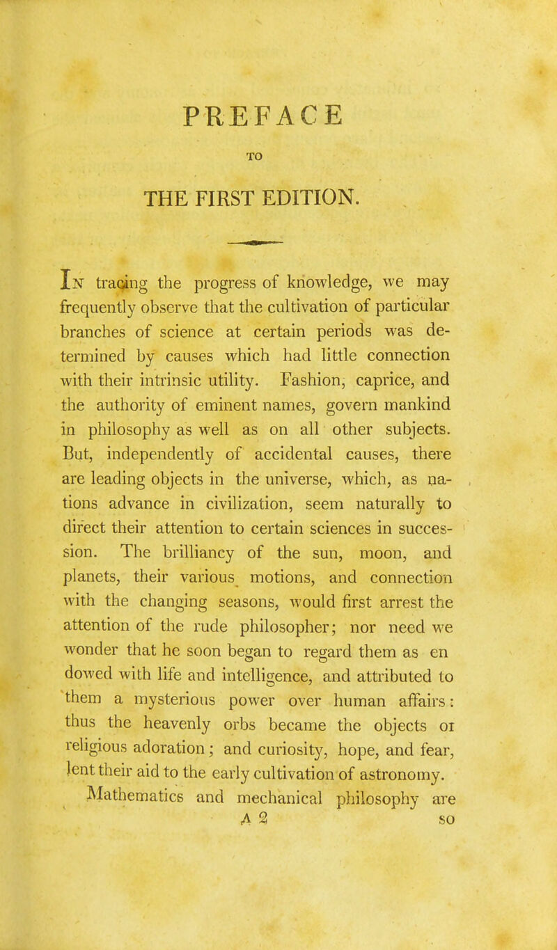 PREFACE TO THE FIRST EDITION. In traqing the progress of knowledge, we may frequently observe that the cultivation of particular branches of science at certain periods was de- termined by causes which had little connection with their intrinsic utility. Fashion, caprice, and the authority of eminent names, govern mankind in philosophy as well as on all other subjects. But, independently of accidental causes, there are leading objects in the universe, which, as na- tions advance in civilization, seem naturally to direct their attention to certain sciences in succes- sion. The brilliancy of the sun, moon, and planets, their various motions, and connection with the changing seasons, would first arrest the attention of the rude philosopher; nor need we wonder that he soon began to regard them as en dowed with life and intelligence, and attributed to them a mysterious power over human affairs: thus the heavenly orbs became the objects 01 religious adoration; and curiosity, hope, and fear, lent their aid to the early cultivation of astronomy. Mathematics and mechanical philosophy are A 2 so