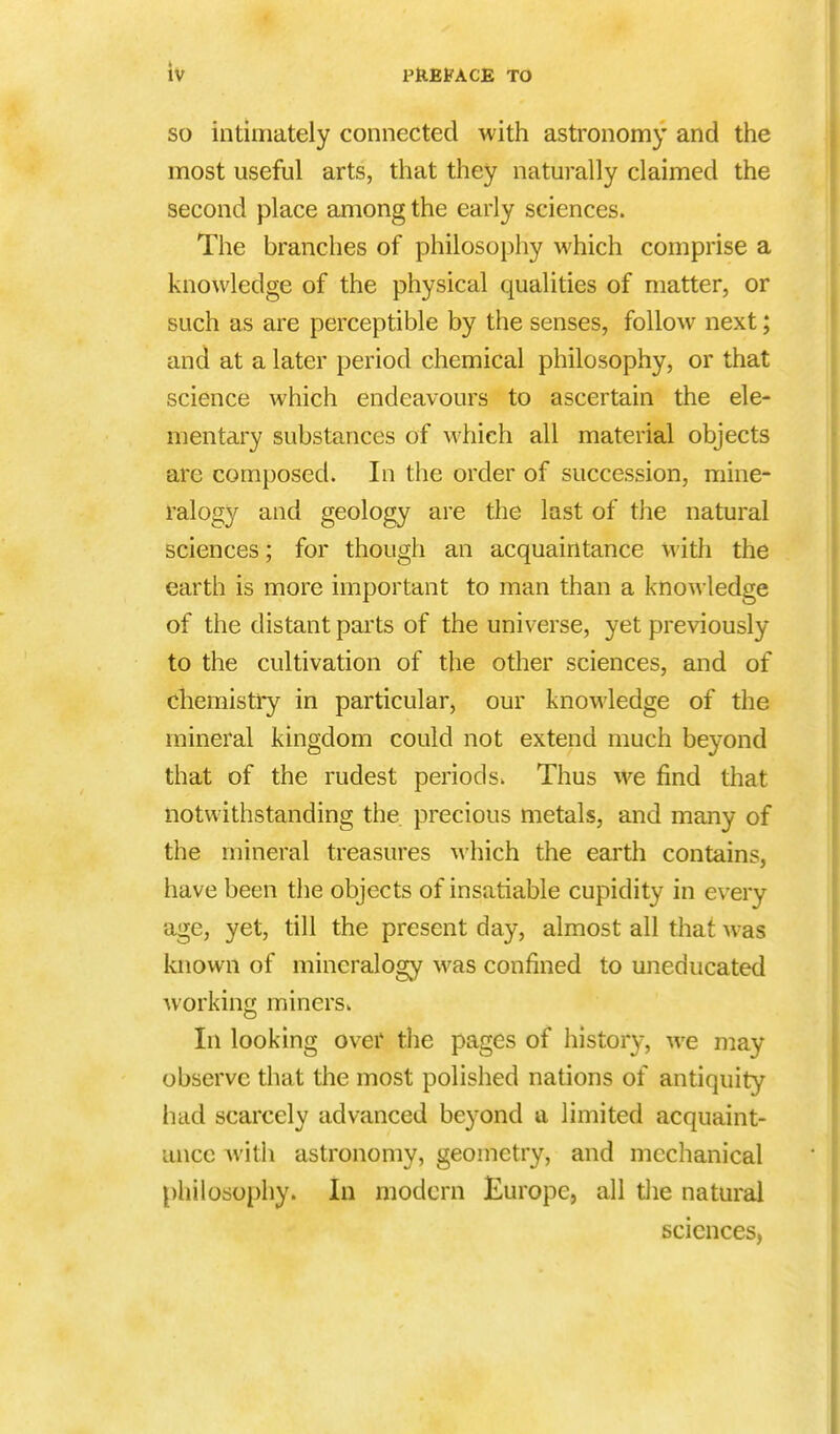 so intimately connected with astronomy and the most useful arts, that they naturally claimed the second place among the early sciences. The branches of philosophy which comprise a knowledge of the physical qualities of matter, or such as are perceptible by the senses, follow next; and at a later period chemical philosophy, or that science which endeavours to ascertain the ele- mentary substances of which all material objects are composed. In the order of succession, mine- ralogy and geology are the last of the natural sciences; for though an acquaintance with the earth is more important to man than a knowledge of the distant parts of the universe, yet previously to the cultivation of the other sciences, and of chemistry in particular, our knowledge of the mineral kingdom could not extend much beyond that of the rudest periods. Thus we find that notwithstanding the precious metals, and many of the mineral treasures which the earth contains, have been the objects of insatiable cupidity in every age, yet, till the present day, almost all that was known of mineralogy was confined to uneducated working miners. In looking over the pages of history, we may observe that the most polished nations of antiquity had scarcely advanced beyond a limited acquaint- ance with astronomy, geometry, and mechanical philosophy. In modern Europe, all the natural sciences,