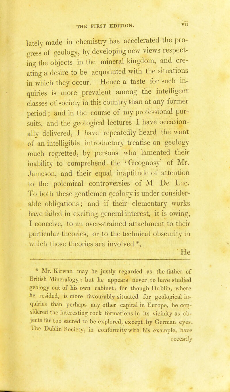 v • vu lately made in chemistry has accelerated the pro- gress of geology, by developing new views respect- ing the objects in the mineral kingdom, and cre- ating a desire to be acquainted with the situations in which they occur. Hence a taste for such in- quiries is more prevalent among the intelligent classes of society in this country than at any former period; and in the course of my professional pur- suits, and the geological lectures I have occasion- ally delivered, I have repeatedly heard the want of an intelligible introductory treatise on geology much regretted, by persons who lamented their inability to comprehend. the ' Geognosy' of Mr. Jameson, and their equal inaptitude of attention to the polemical controversies of M. De Luc. To both these gentlemen geology is under consider- able obligations; and if their elementary works have failed in exciting general interest, it is owing, I conceive, to an over-strained attachment to their particular theories, or to the technical obscurity in which those theories are involved *. He * Mr. Kirwan may be justly regarded as the father of British Mineralogy: but he appears never to have studied geology out of his own cabinet; for though Dublin, where he resided, is more favourably situated for geological in- quiries than perhaps any other capital in Europe, he con- sidered the interesting rock formations in its vicinity as ob- jects far too sacred to be explored, except by German eyes. The Dublin Society, in conformity with his example, have recently