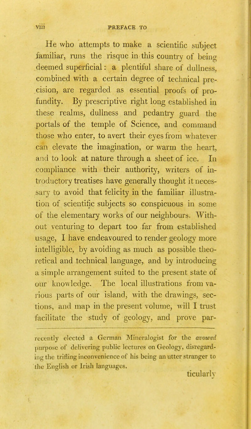 He who attempts to make a scientific subject familiar, runs the risque in this country of being deemed superficial: a plentiful share of dullness, combined with a certain degree of technical pre- cision, are regarded as essential proofs of pro- fundity. By prescriptive right long established in these realms, dullness and pedantry guard the portals of the temple of Science, and command those who enter, to avert their eyes from whatever can elevate the imagination, or warm the heart, and to look at nature through a sheet of ice. In compliance with their authority, writers of in- troductory treatises have generally thought it neces- sary to avoid that felicity in the familiar illustra- tion of scientific subjects so conspicuous in some of the elementary works of our neighbours. With- out venturing to depart too far from established usage, I have endeavoured to render geology more intelligible, by avoiding as much as possible theo- retical and technical language, and by introducing a simple arrangement suited to the present state of our knowledge. The local illustrations from va- rious parts of our island, with the drawings, sec- tions, and map in the present volume, will I trust facilitate the study of geology, and prove par- recently elected a German Mineralogist for the avowed purpose of delivering public lectures on Geology, disregard- ing the trifling inconvenience of his being an utter stranger to the English or Irish languages. ticularh