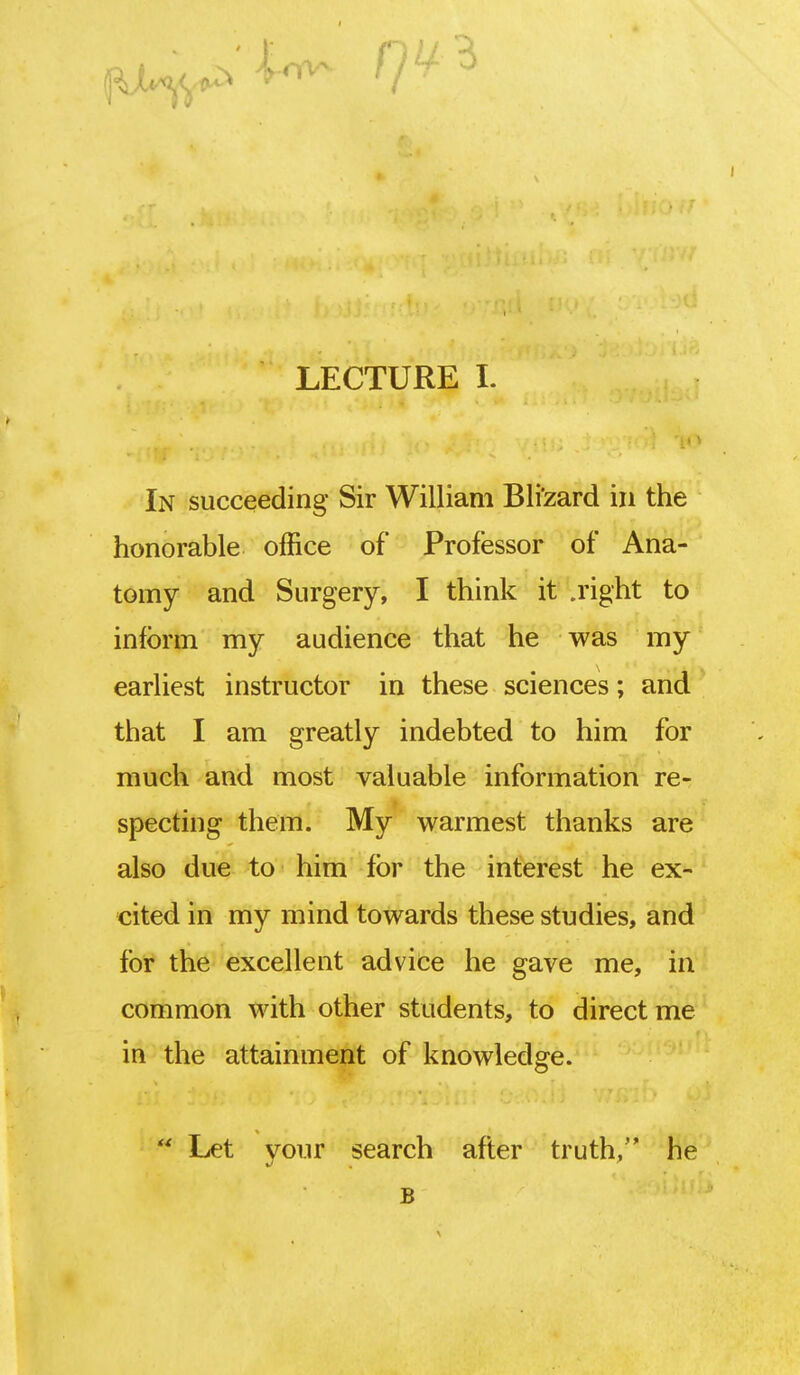 In succeeding Sir William Bli'zard in the honorable office of Professor of Ana- tomy and Surgery, I think it .right to inform my audience that he was my earliest instructor in these sciences; and that I am greatly indebted to him for much and most valuable information re- specting them. My warmest thanks are also due to him for the interest he ex- cited in my mind towards these studies, and for the excellent advice he gave me, in common with other students, to direct me in the attainment of knowledge.  Let your search after truth, he B