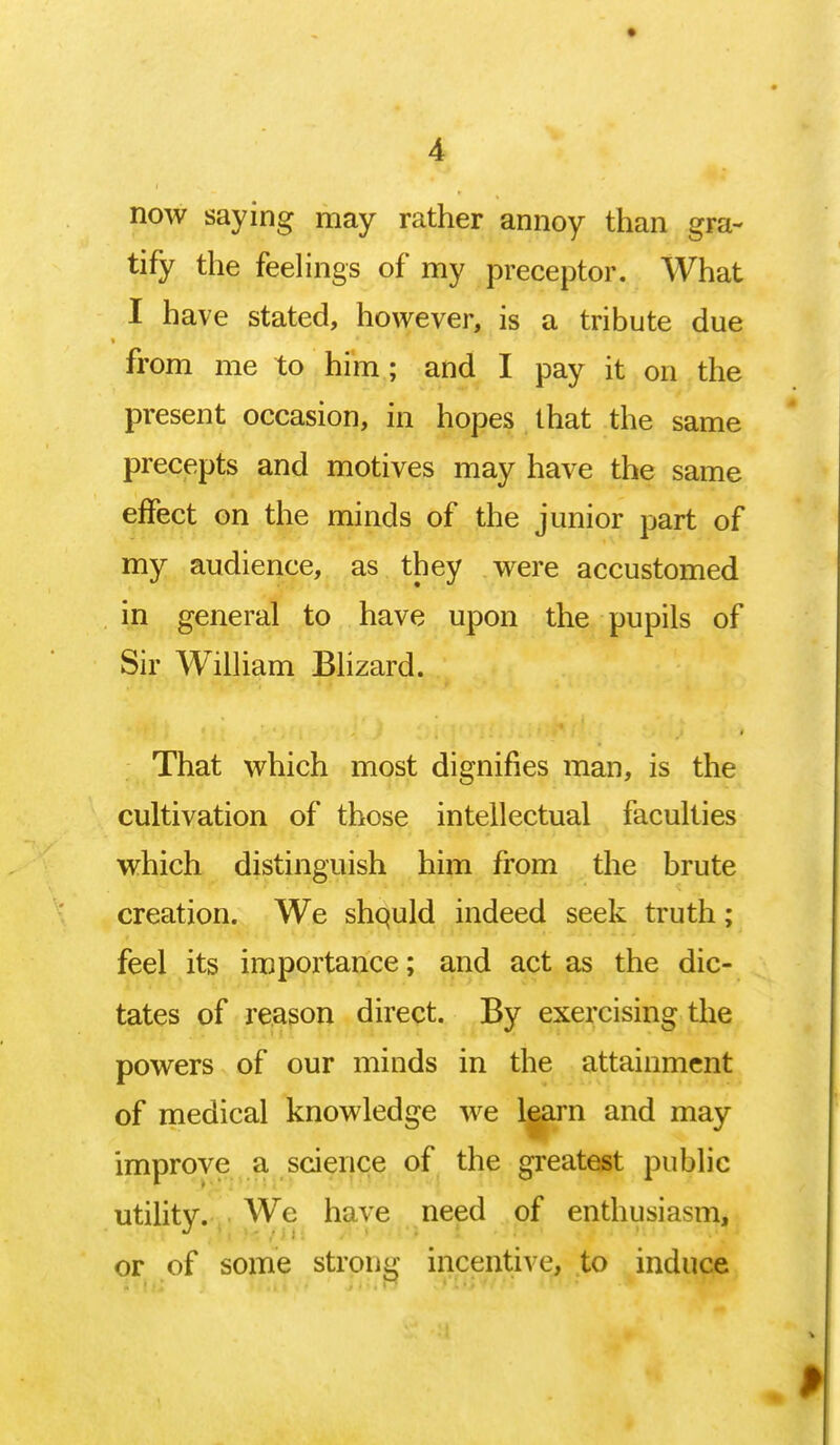 now saying may rather annoy than gra- tify the feelings of my preceptor. What I have stated, however, is a tribute due from me to him; and I pay it on the present occasion, in hopes that the same precepts and motives may have the same effect on the minds of the junior part of my audience, as they were accustomed in general to have upon the pupils of Sir William Blizard. That which most dignifies man, is the cultivation of those intellectual faculties which distinguish him from the brute creation. We shquld indeed seek truth; feel its importance; and act as the dic- tates of reason direct. By exercising the powers of our minds in the attainment of medical knowledge we learn and may improve a science of the greatest public utility. We have need of enthusiasm, or of some strong incentive, to induce