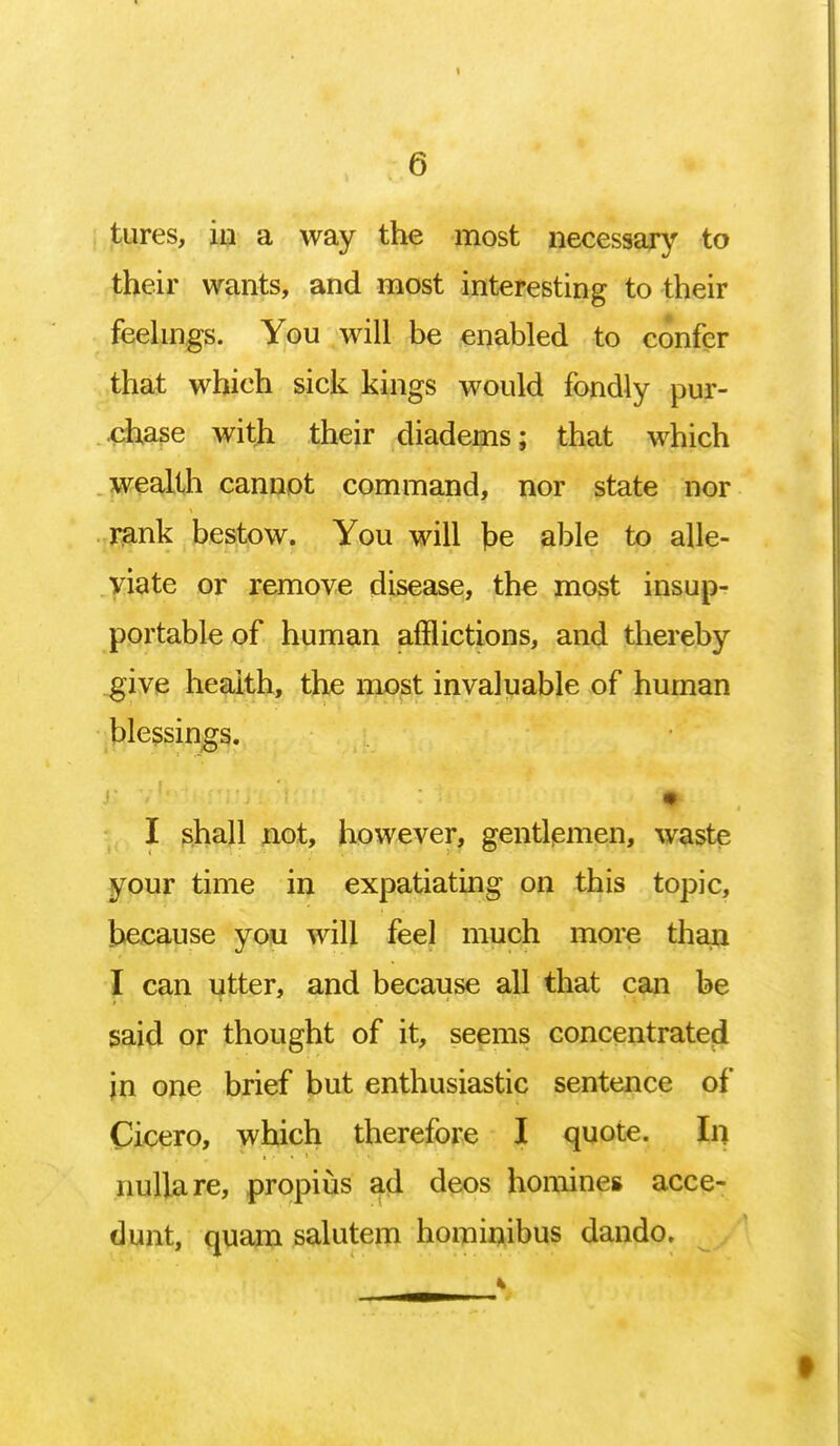 tures, in a way the most necessary to their wants, and most interesting to their feelings. You will be enabled to confer that which sick kings would fondly pur- chase with their diadems; that which wealth cannot command, nor state nor rank bestow. You will fce able to alle- viate or remove disease, the most insup- portable of human afflictions, and thereby give health, the most invaluable of human blessings. I shall not, however, gentlemen, waste your time in expatiating on this topic, because you will feel much more than I can utter, and because all that can be said or thought of it, seems concentrated jn one brief but enthusiastic sentence of Cicero, which therefore I quote. In nulla re, propius ad deos homines acce- dunt, quam salutem hominibus dando.