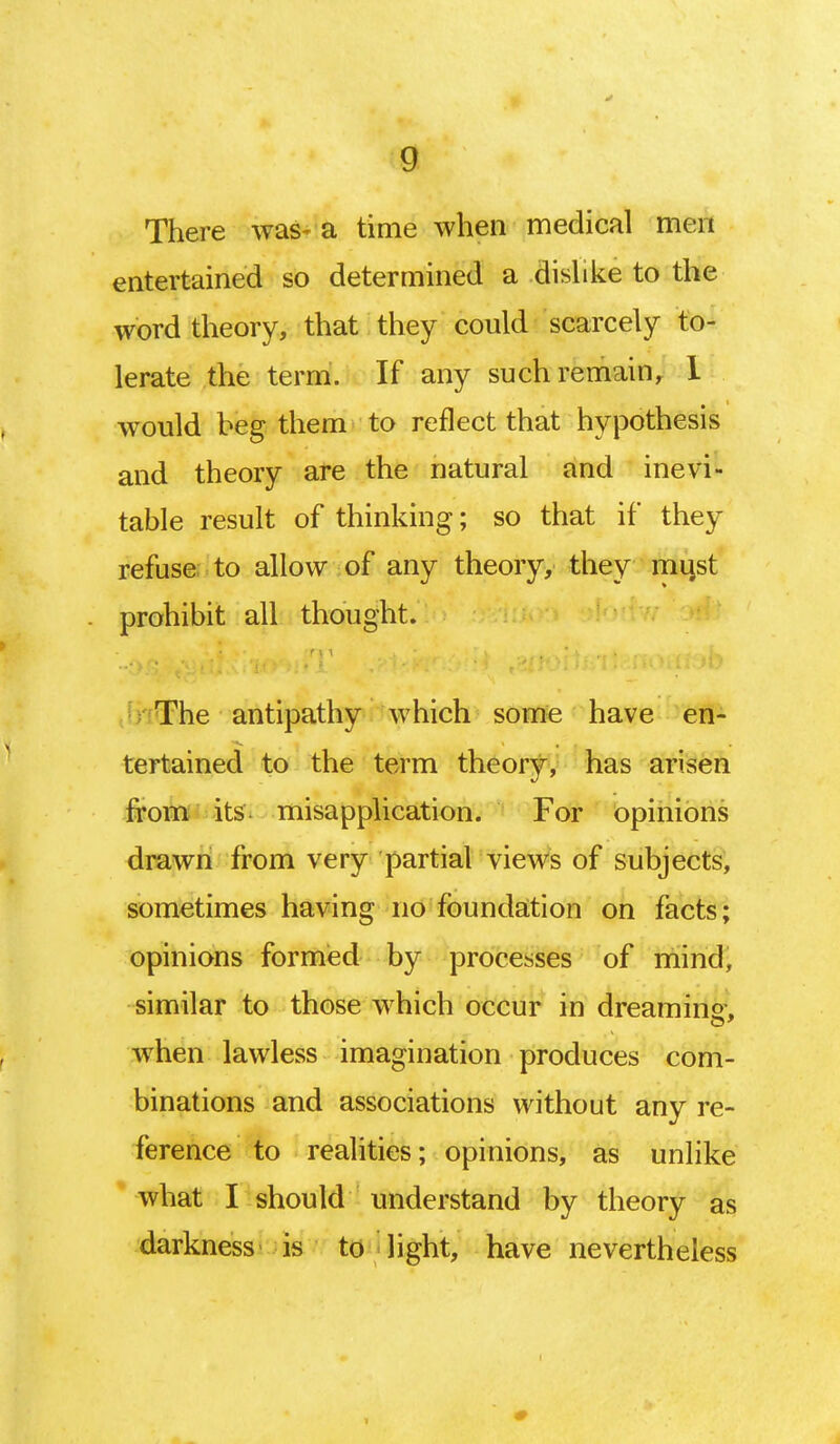 There was- a time when medical men entertained so determined a dislike to the word theory, that they could scarcely to- lerate the term. If any such remain, 1 would beg them to reflect that hypothesis and theory are the natural and inevi- table result of thinking; so that if they refuse to allow of any theory, they must prohibit all thought. The antipathy which some have en- tertained to the term theory, has arisen from its. misapplication. For opinions drawn from very partial views of subjects, sometimes having no foundation on facts; opinions formed by processes of mind, similar to those which occur in dreaming, when lawless imagination produces com- binations and associations without any re- ference to realities; opinions, as unlike what I should understand by theory as darkness is to light, have nevertheless