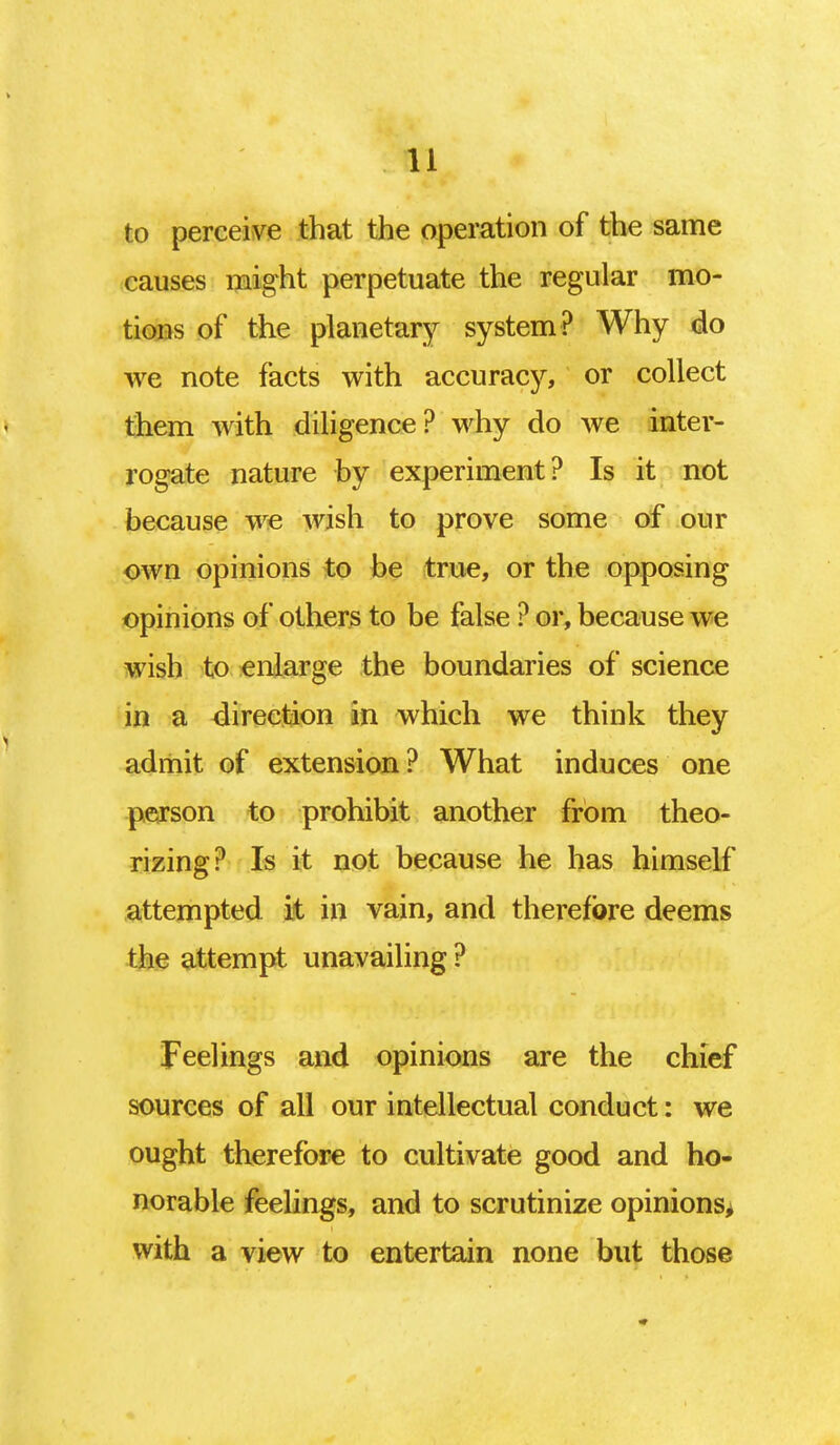 to perceive that the operation of the same causes might perpetuate the regular mo- tions of the planetary system? Why do we note facts with accuracy, or collect them with diligence? why do we inter- rogate nature by experiment? Is it not because we wish to prove some of our own opinions to be true, or the opposing opinions of others to be false ? or, because we wish to enlarge the boundaries of science in a direction in which we think they admit of extension? What induces one person to prohibit another from theo- rizing? Is it not because he has himself attempted it in vain, and therefore deems the attempt unavailing ? Feelings and opinions are the chief sources of all our intellectual conduct: we ought therefore to cultivate good and ho- norable feelings, and to scrutinize opinions, with a view to entertain none but those