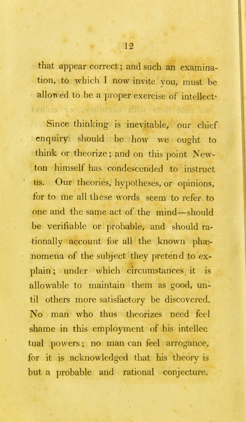 that appear correct; and such an examina- tion, to which I now invite you, must be allowed to be a proper exercise of intellect* Since thinking is inevitable, our chief enquiry should be how we ought to think or theorize; and on this point New- ton himself has condescended to instruct us. Our theories, hypotheses, or opinions, for to me all these words seem to refer to one and the same act of the mind—should be verifiable or probable, and should ra- tionally account for all the known phae- nomena of the subject they pretend to ex- plain ; under which circumstances it is allowable to maintain them as good, un- til others more satisfactory be discovered. No man who thus theorizes need feel shame in this employment of his intellec tual powers; no man can feel arrogance, for it is acknowledged that his theory is but a probable and rational conjeetun