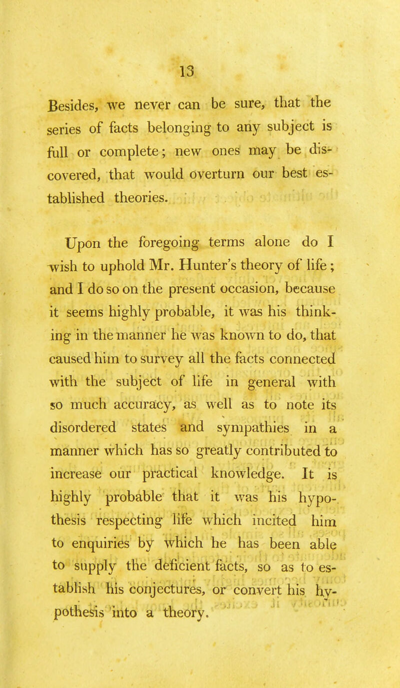 Besides, we never can be sure, that the series of facts belonging to any subject is foil or complete; new ones may be dis- covered, that would overturn our best es- tablished theories. Upon the foregoing terms alone do I wish to uphold Mr. Hunter's theory of life; and I do so on the present occasion, because it seems highly probable, it was his think- ing in the manner he was known to do, that caused him to survey all the facts connected with the subject of life in general with so much accuracy, as well as to note its disordered states and sympathies in a manner which has so greatly contributed to increase our practical knowledge. It is highly probable that it was his hypo- thesis respecting life which incited him to enquiries by which he has been able to supply the deficient facts, so as to es- tablish his conjectures, or convert his hy- potnesis into a theory.