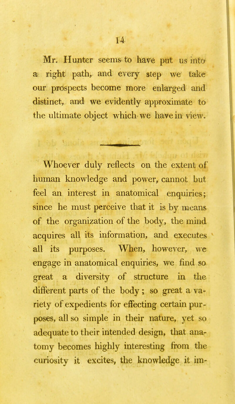 Mr. Hunter seems to have put us into a right path, and every step we take our prospects become more enlarged and distinct, and we evidently approximate to the ultimate object which we have in view. Whoever duly reflects on the extent of human knowledge and power, cannot but feel an interest in anatomical enquiries; since he must perceive that it is by means of the organization of the body, the mind acquires all its information, and executes all its purposes. When, however, we engage in anatomical enquiries, we find so great a diversity of structure in the different parts of the body; so great a va- riety of expedients for effecting certain pur- poses, all so simple in their nature, yet so adequate to their intended design, that ana- tomy becomes highly interesting from the curiosity it excites, the knowledge it im-