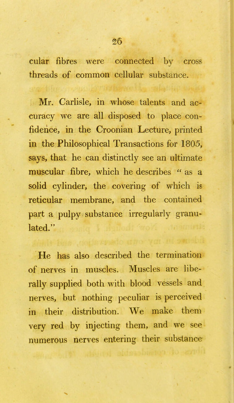 cular fibres were connected by cross threads of common cellular substance. Mr. Carlisle, in whose talents and ac- curacy we are all disposed to place con- fidence, in the Croonian Lecture, printed in the Philosophical Transactions for 1805, says, that he can distinctly see an ultimate muscular fibre, which he describes  as a solid cylinder, the covering of which is reticular membrane, and the contained part a pulpy substance irregularly granu- lated. He has also described the termination of nerves in muscles. Muscles are libe- rally supplied both with blood vessels and nerves, but nothing peculiar is perceived in their distribution. We make them very red by injecting them, and we see numerous nerves entering their substance