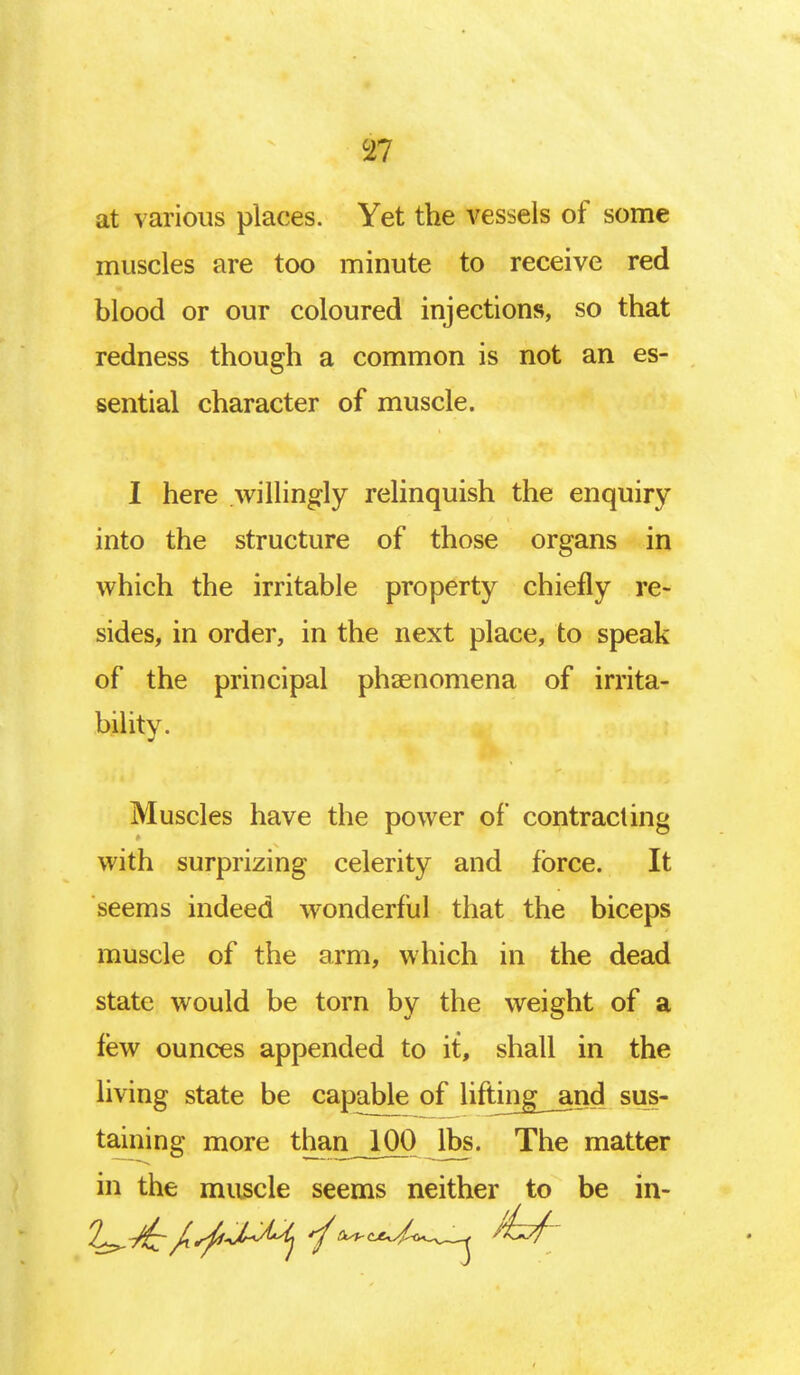 m at various places. Yet the vessels of some muscles are too minute to receive red blood or our coloured injections, so that redness though a common is not an es- sential character of muscle. I here willingly relinquish the enquiry into the structure of those organs in which the irritable property chiefly re- sides, in order, in the next place, to speak of the principal phsenomena of irrita- bility. Muscles have the power of contracting with surprizing celerity and force. It seems indeed wonderful that the biceps muscle of the arm, which in the dead state would be torn by the weight of a few ounces appended to it, shall in the living state be capable of lifting_and sus- taining more than_100 lbs. The matter in the muscle seems neither to be in-