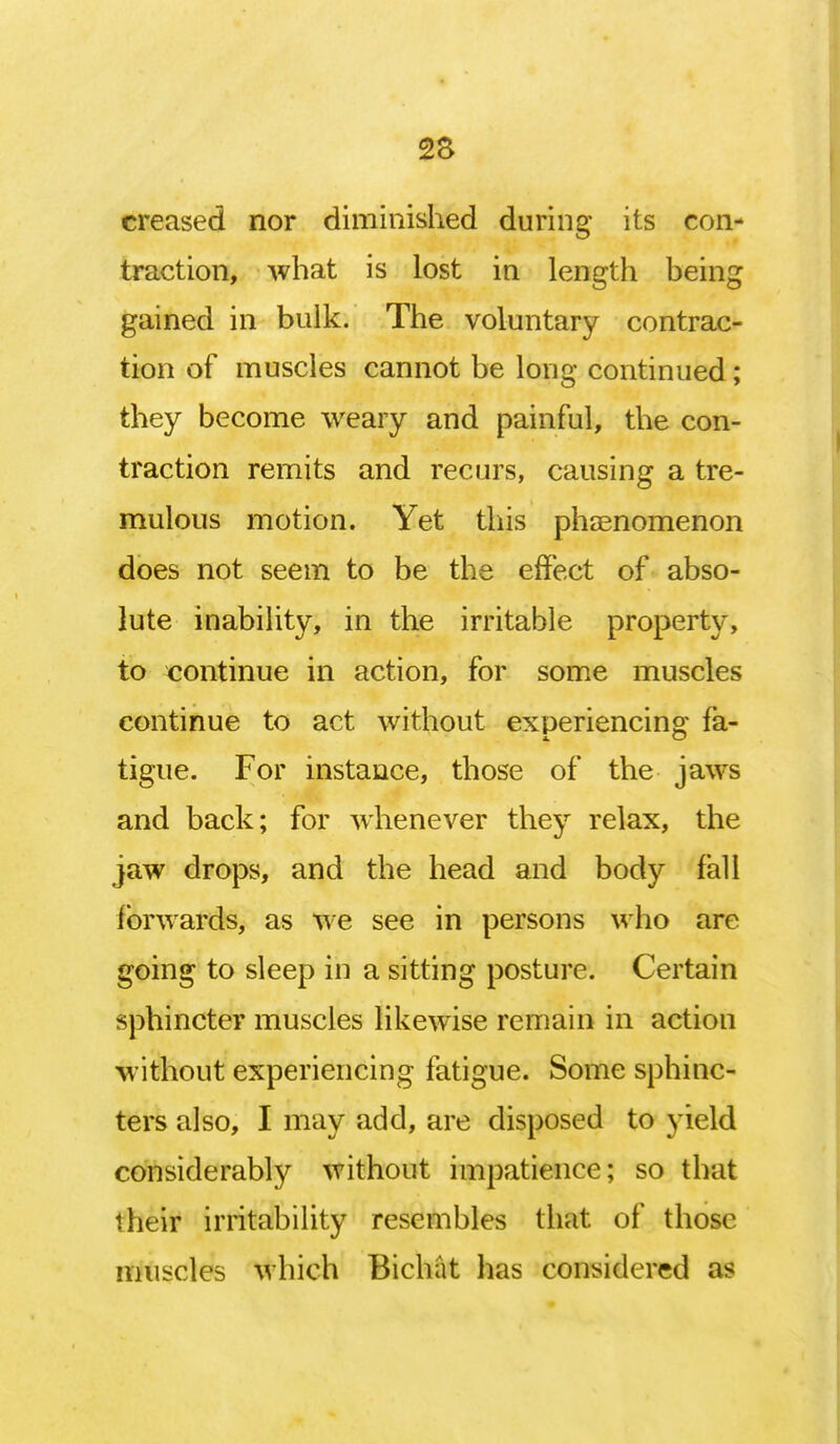 2S creased nor diminished during its con- traction, what is lost in length being gained in bulk. The voluntary contrac- tion of muscles cannot be long continued; they become weary and painful, the con- traction remits and recurs, causing a tre- mulous motion. Yet this phenomenon does not seem to be the effect of abso- lute inability, in the irritable property, to continue in action, for some muscles continue to act without experiencing fa- tigue. For instance, those of the jaws and back; for whenever they relax, the jaw drops, and the head and body fall forwards, as we see in persons who are going to sleep in a sitting posture. Certain sphincter muscles likewise remain in action without experiencing fatigue. Some sphinc- ters also, I may add, are disposed to yield considerably without impatience; so that their irritability resembles that of those muscles which Bichat has considered as