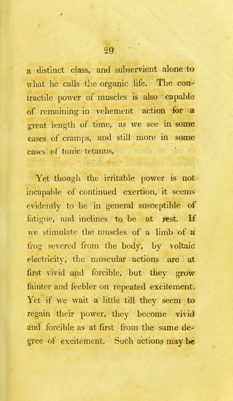 • 29 a distinct class, and subservient alone to what he calls the organic life. The con- tractile power of muscles is also capable of remaining in vehement action for a great length of time, as we see in some cases of cramps, and still more in some cases of tonic tetanus, Yet though the irritable power is not incapable of continued exertion, it seems evidently to be in general susceptible of fatigue, and inclines to be at pest. If we stimulate the muscles of a limb of a frog severed from the body, by voltaic electricity, the muscular actions are at first vivid and forcible, but they grow fainter and feebler on repeated excitement. Yet if we wait a little till they seem to regain their power, they become vivid and forcible as at first from the same de- gree of excitement. Such actions may be