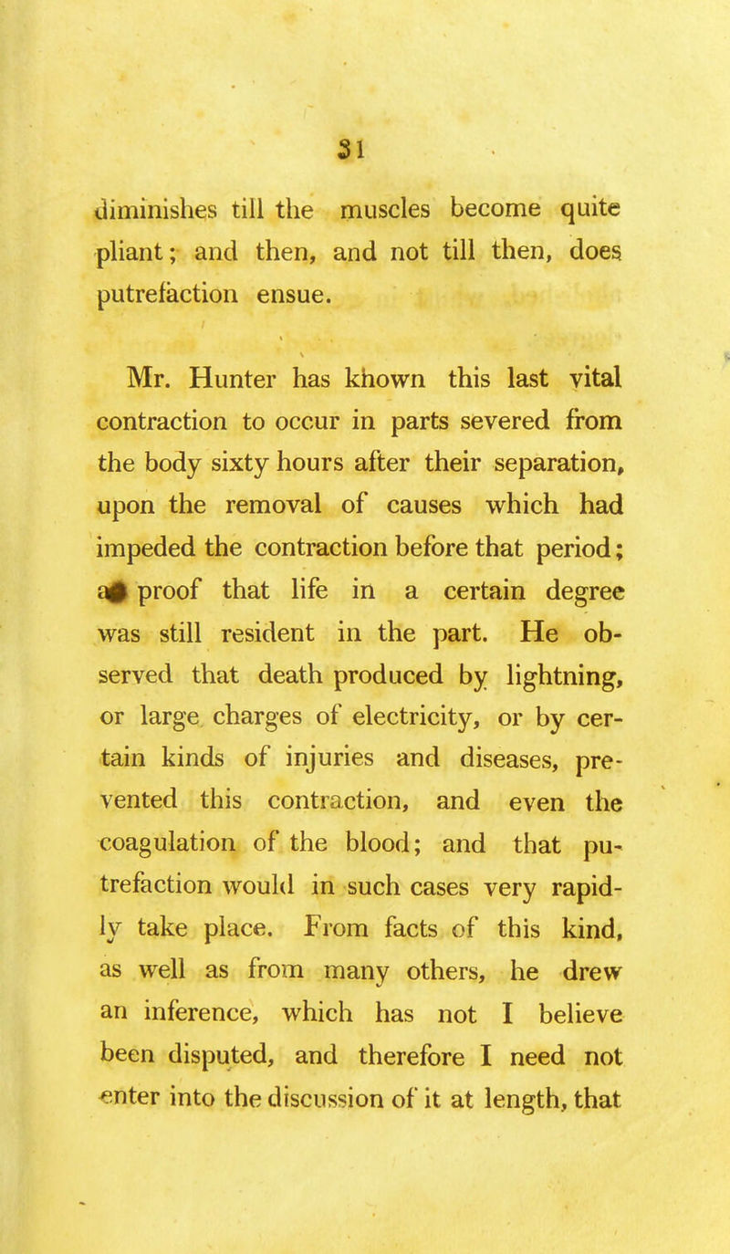 SI diminishes till the muscles become quite pliant; and then, and not till then, does putrefaction ensue. Mr. Hunter has known this last vital contraction to occur in parts severed from the body sixty hours after their separation, upon the removal of causes which had impeded the contraction before that period; a# proof that life in a certain degree was still resident in the part. He ob- served that death produced by lightning, or large charges of electricity, or by cer- tain kinds of injuries and diseases, pre- vented this contraction, and even the coagulation of the blood; and that pu- trefaction would in such cases very rapid- ly take place. From facts of this kind, as well as from many others, he drew an inference, which has not I believe been disputed, and therefore I need not enter into the discussion of it at length, that