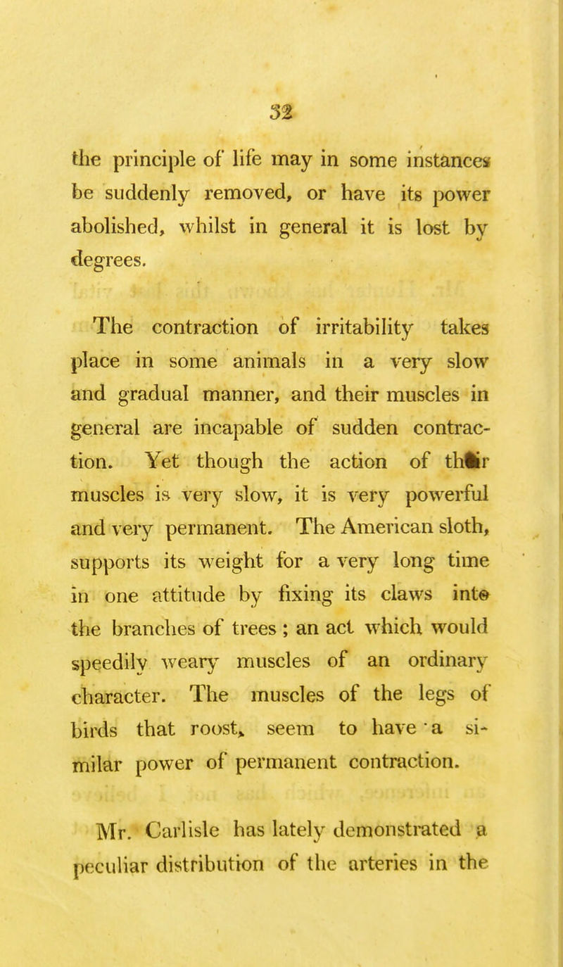 5% the principle of life may in some instance* be suddenly removed, or have its power abolished, whilst in general it is lost by degrees. The contraction of irritability takes place in some animals in a very slow and gradual manner, and their muscles in general are incapable of sudden contrac- tion. Yet though the action of thlkr muscles is very slow, it is very powerful and very permanent. The American sloth, supports its weight for a very long time in one attitude by fixing its claws int© the branches of trees ; an act which would speedily weary muscles of an ordinary character. The muscles of the legs of birds that roost,, seem to have • a si- milar power of permanent contraction. Mr. Carlisle has lately demonstrated a peculiar distribution of the arteries in the