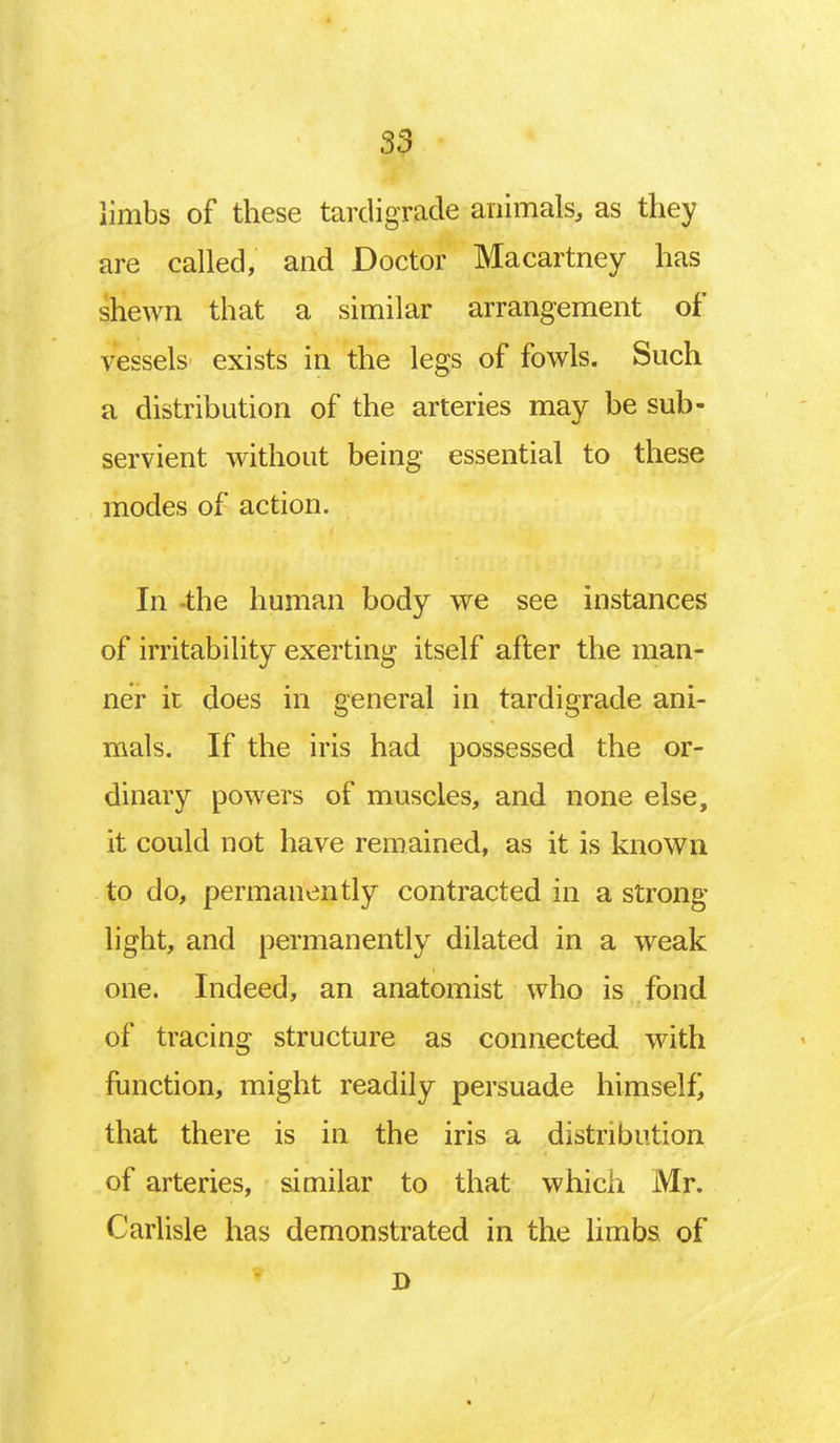 limbs of these tardigrade animals, as they are called, and Doctor Macartney has shewn that a similar arrangement of vessels exists in the legs of fowls. Such a distribution of the arteries may be sub- servient without being essential to these modes of action. In -the human body we see instances of irritability exerting itself after the man- ner it does in general in tardigrade ani- mals. If the iris had possessed the or- dinary powers of muscles, and none else, it could not have remained, as it is known to do, permanently contracted in a strong- light, and permanently dilated in a weak one. Indeed, an anatomist who is fond of tracing structure as connected with function, might readily persuade himself) that there is in the iris a distribution of arteries, similar to that which Mr. Carlisle has demonstrated in the limbs of D