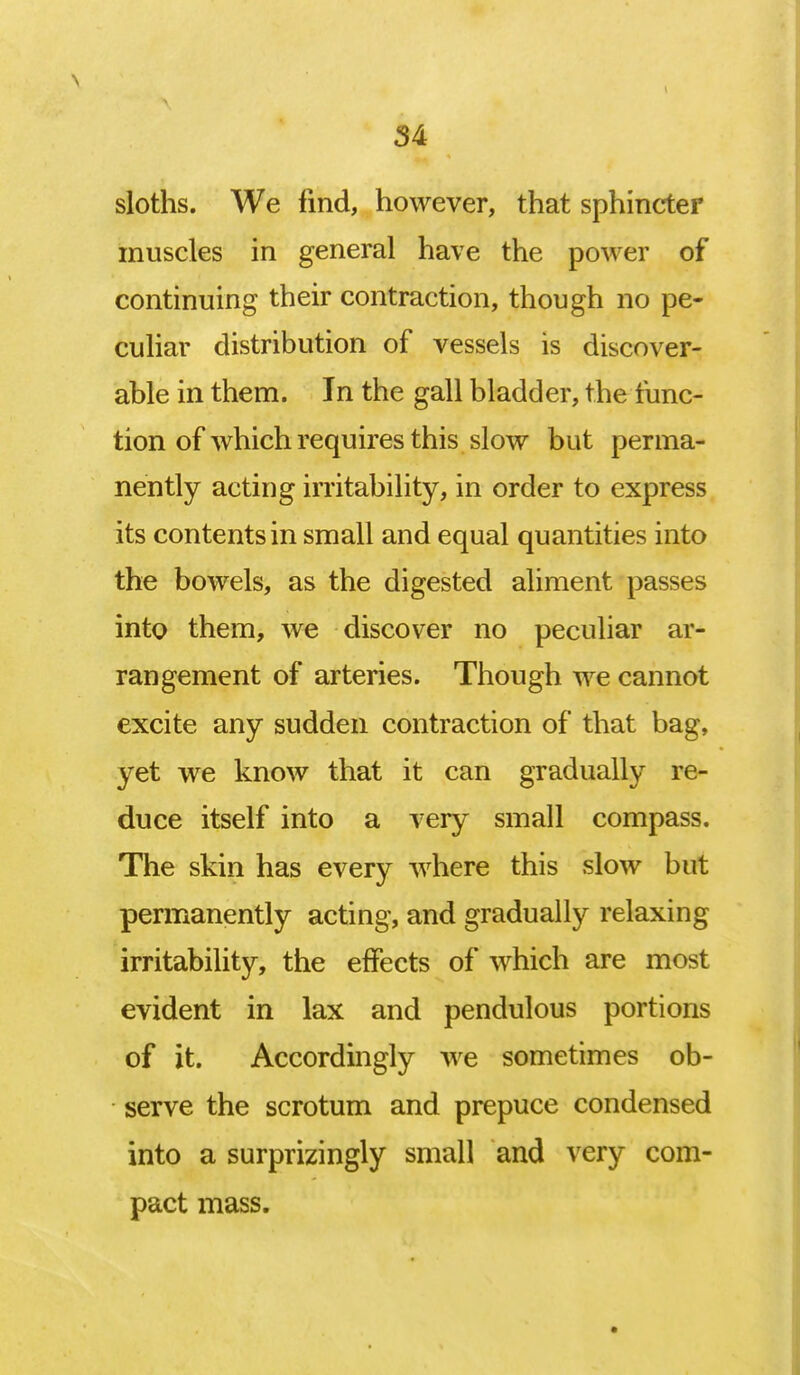 sloths. We find, however, that sphincter muscles in general have the power of continuing their contraction, though no pe- culiar distribution of vessels is discover- able in them. In the gall bladder, the func- tion of which requires this slow but perma- nently acting irritability, in order to express its contents in small and equal quantities into the bowels, as the digested aliment passes into them, we discover no peculiar ar- rangement of arteries. Though we cannot excite any sudden contraction of that bag, yet we know that it can gradually re- duce itself into a very small compass. The skin has every where this slow but permanently acting, and gradually relaxing irritability, the effects of which are most evident in lax and pendulous portions of it. Accordingly we sometimes ob- serve the scrotum and prepuce condensed into a surprisingly small and very com- pact mass.