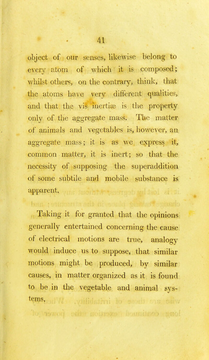 object of our senses, likewise belong to every atom of which it is composed; whilst others, on the contrary, think, that the atoms have very different qualities, and that the vis inertias is the property only of the aggregate mass. The matter of animals and vegetables is, however, an aggregate mass; it is as we express it, common matter, it is inert; so that the necessity of supposing the superaddition of some subtile and mobile substance is apparent. Taking it for granted that the opinions generally entertained concerning the cause of electrical motions are true, analogy would induce us to suppose, that similar motions might be produced, by similar causes, in matter organized as it is found to be in the vegetable and animal sys- tems.