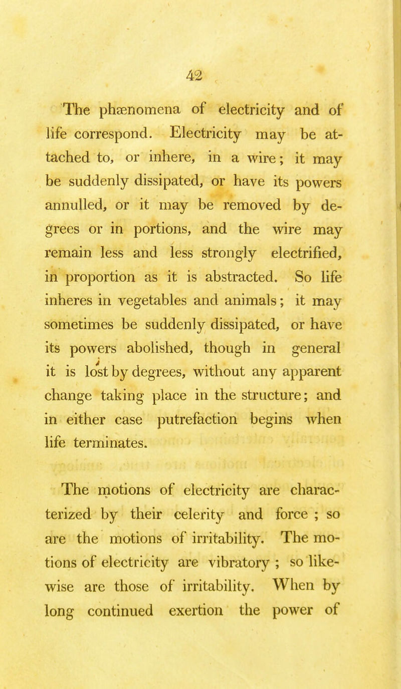 The phenomena of electricity and of life correspond. Electricity may be at- tached to, or inhere, in a wire; it may be suddenly dissipated, or have its powers annulled, or it may be removed by de- grees or in portions, and the wire may remain less and less strongly electrified, in proportion as it is abstracted. So life inheres in vegetables and animals; it may sometimes be suddenly dissipated, or have its powers abolished, though in general it is lost by degrees, without any apparent change taking place in the structure; and in either case putrefaction begins when life terminates. The motions of electricity are charac- terized by their celerity and force ; so are the motions of irritability. The mo- tions of electricity are vibratory ; so like- wise are those of irritability. When by long continued exertion the power of