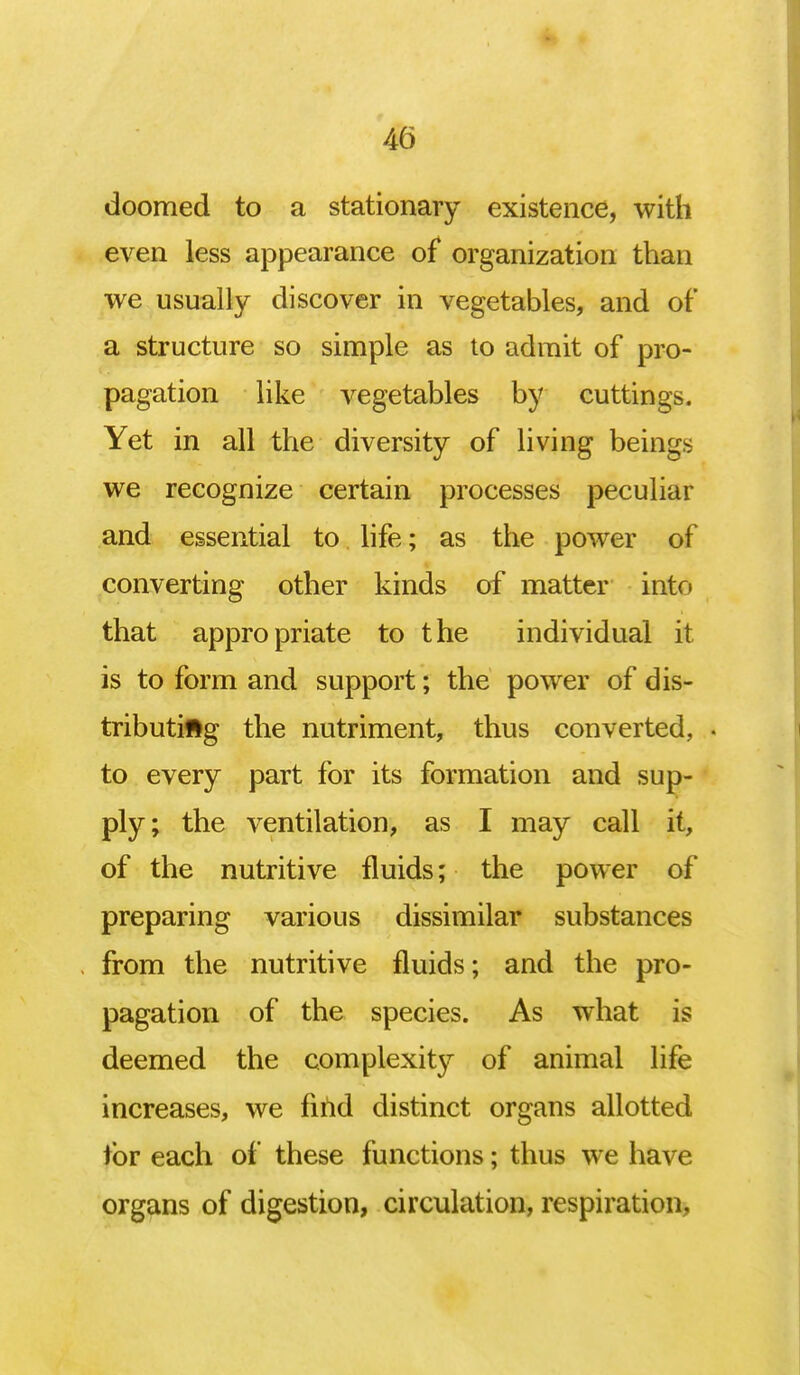 doomed to a stationary existence, with even less appearance of organization than we usually discover in vegetables, and of a structure so simple as to admit of pro- pagation like vegetables by cuttings. Yet in all the diversity of living beings we recognize certain processes peculiar and essential to life; as the power of converting other kinds of matter into that appropriate to the individual it is to form and support; the power of dis- tributing the nutriment, thus converted, » to every part for its formation and sup- ply; the ventilation, as I may call it, of the nutritive fluids; the power of preparing various dissimilar substances from the nutritive fluids; and the pro- pagation of the species. As what is deemed the complexity of animal life increases, we find distinct organs allotted for each of these functions; thus we have organs of digestion, circulation, respiration,