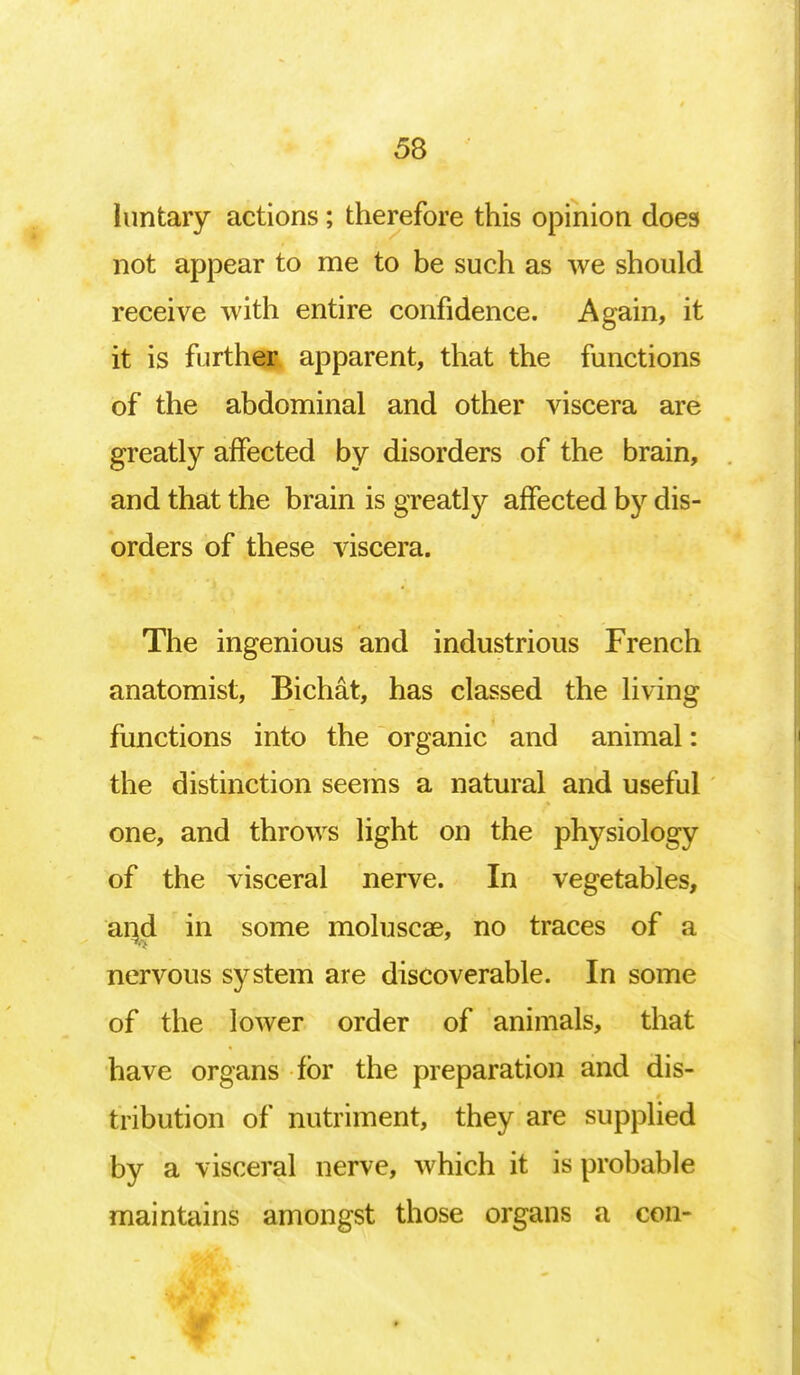 luntary actions; therefore this opinion does not appear to me to be such as we should receive with entire confidence. Again, it it is further apparent, that the functions of the abdominal and other viscera are greatly affected by disorders of the brain, and that the brain is greatly affected by dis- orders of these viscera. The ingenious and industrious French anatomist, Bichat, has classed the living functions into the organic and animal: the distinction seems a natural and useful one, and throws light on the physiology of the visceral nerve. In vegetables, and in some moluscae, no traces of a nervous system are discoverable. In some of the lower order of animals, that have organs for the preparation and dis- tribution of nutriment, they are supplied by a visceral nerve, which it is probable maintains amongst those organs a con-