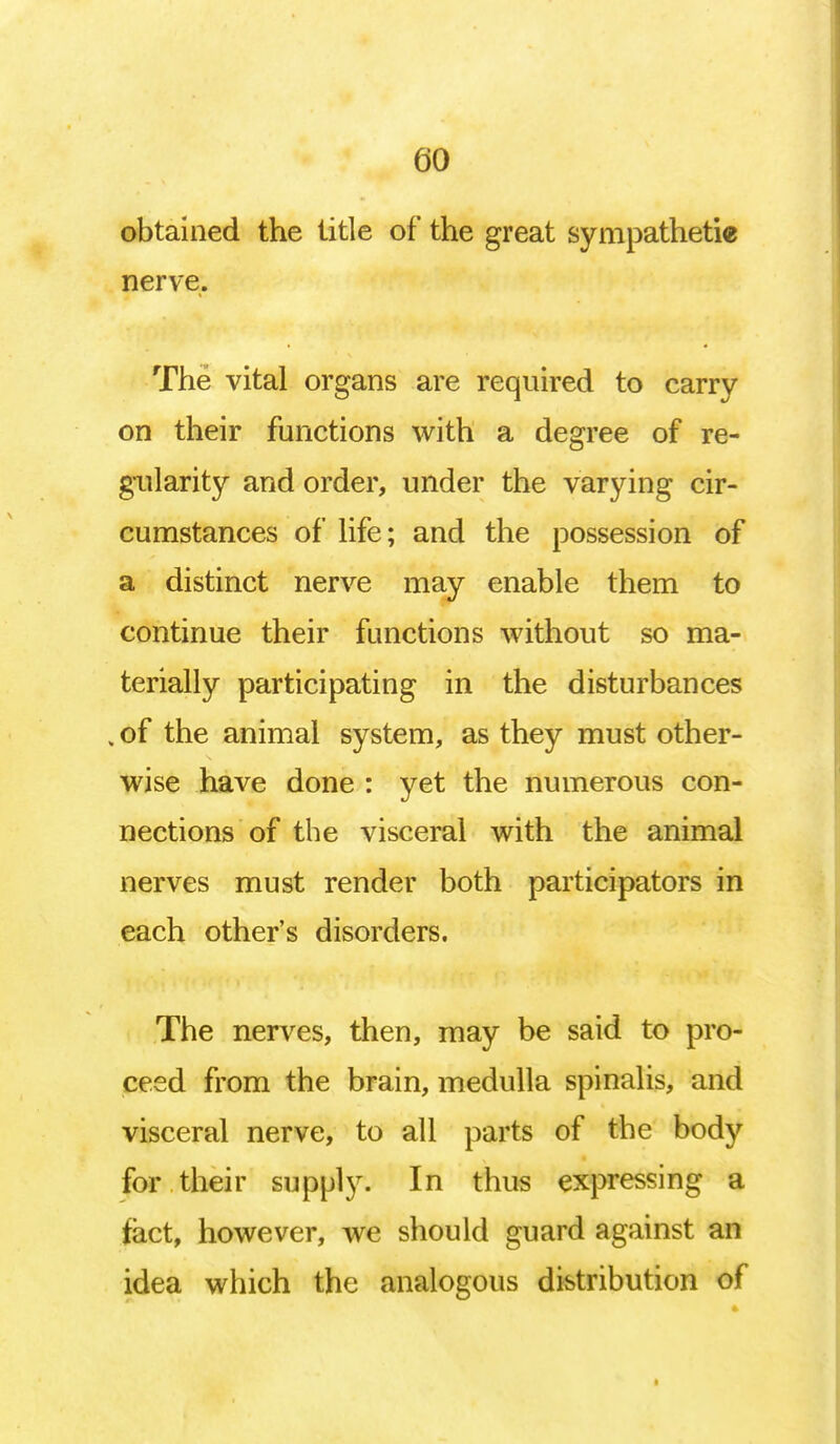 obtained the title of the great sympathetic nerve. The vital organs are required to carry on their functions with a degree of re- gularity and order, under the varying cir- cumstances of life; and the possession of a distinct nerve may enable them to continue their functions without so ma- terially participating in the disturbances , of the animal system, as they must other- wise have done : yet the numerous con- nections of the visceral with the animal nerves must render both participators in each other's disorders. The nerves, then, may be said to pro- ceed from the brain, medulla spinalis, and visceral nerve, to all parts of the body for their supply. In thus expressing a tact, however, we should guard against an idea which the analogous distribution of