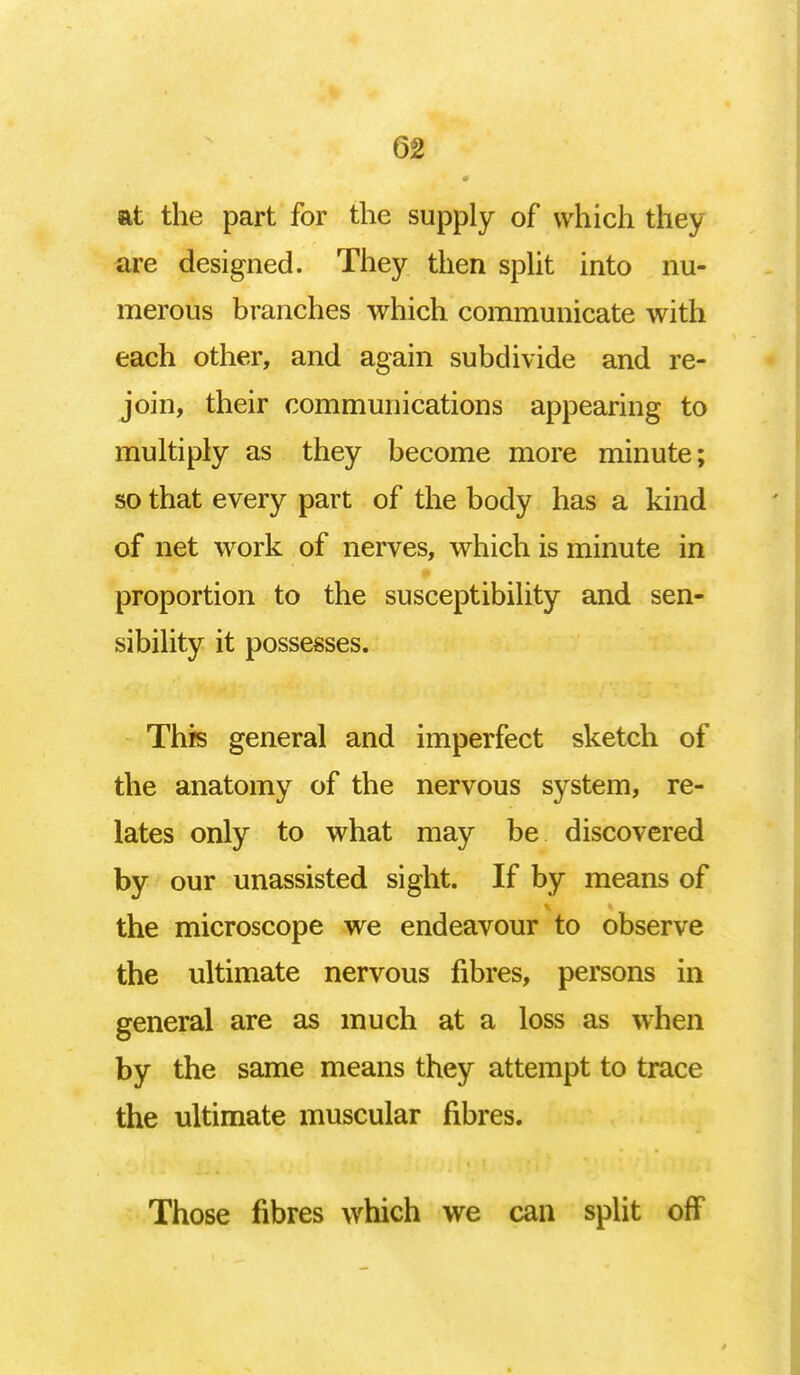 at the part for the supply of which they are designed. They then split into nu- merous branches which communicate with each other, and again subdivide and re- join, their communications appearing to multiply as they become more minute; so that every part of the body has a kind of net work of nerves, which is minute in proportion to the susceptibility and sen- sibility it possesses. This general and imperfect sketch of the anatomy of the nervous system, re- lates only to what may be discovered by our unassisted sight. If by means of the microscope we endeavour to observe the ultimate nervous fibres, persons in general are as much at a loss as when by the same means they attempt to trace the ultimate muscular fibres. Those fibres which we can split off