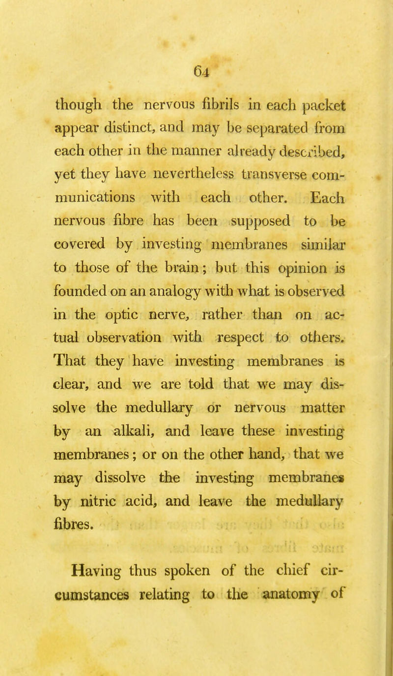 though the nervous fibrils in each packet appear distinct, and may be separated from each other in the manner already described, yet they have nevertheless transverse com- munications with each other. Each nervous fibre has been supposed to be covered by investing membranes similar to those of the brain; but this opinion is founded on an analogy with what is observed in the optic nerve, rather than on ac- tual observation with respect to others. That they have investing membranes is clear, and we are told that we may dis- solve the medullary or nervous matter by an alkali, and leave these investing membranes; or on the other hand, that we may dissolve the investing membranes by nitric acid, and leave the medullary fibres. Having thus spoken of the chief cir- cumstances relating to the anatomy of