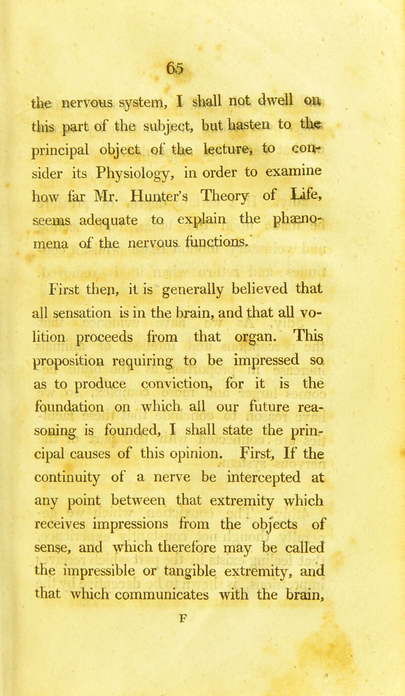 the nervous system, I shall not dwell on this part of the subject, but hasten to the principal object of the lecture, to con- sider its Physiology, in order to examine how far Mr. Hunter's Theory of Life, seems adequate to explain the phaeno- mena of the nervous functions. First then, it is generally believed that all sensation is in the brain, and that all vo- lition proceeds from that organ. This proposition requiring to be impressed so as to produce conviction, for it is the foundation on which all our future rea- soning is founded, I shall state the prin- cipal causes of this opinion. First, If the continuity of a nerve be intercepted at any point between that extremity which receives impressions from the objects of sense, and which therefore may be called the impressible or tangible extremity, and that which communicates with the brain, F 1