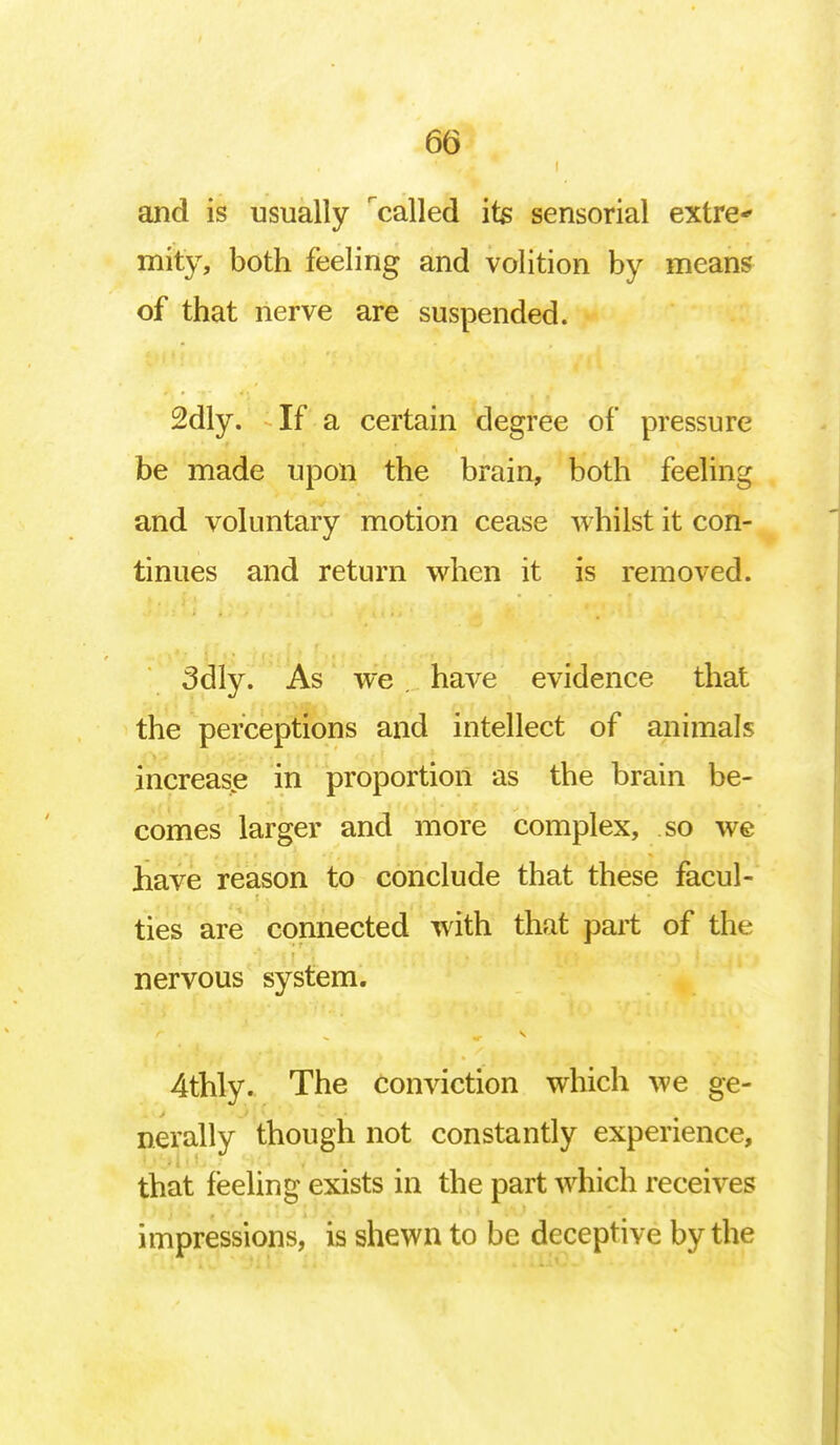 and is usually called its sensorial extra* mity, both feeling and volition by means of that nerve are suspended. 2dly. If a certain degree of pressure be made upon the brain, both feeling and voluntary motion cease whilst it con- tinues and return when it is removed. 3dly. As we . have evidence that the perceptions and intellect of animals increase in proportion as the brain be- comes larger and more complex, so we have reason to conclude that these facul- ties are connected with that part of the nervous system. 4thly. The conviction which we ge- nerally though not constantly experience, that feeling exists in the part which receives impressions, is shewn to be deceptive by the