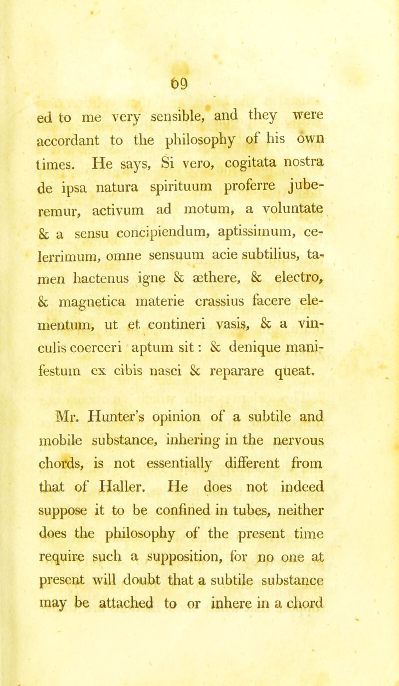 b9 ed to me very sensible, and they were accordant to the philosophy of his own times. He says, Si vero, cogitata nostra de ipsa natura spirituum proferre jube- remur, activum ad motum, a voluntate 8c a sensu concipiendum, aptissimum, ce- lerrimum, omne sensuum acie subtilius, ta^ men hactenus igne & aethere, & electro, & magnetica materie crassius facere ele- mentum, ut et contineri vasis, & a vin- culis coerceri aptum sit: & denique mani- festum ex cibis nasci & reparare queat. Mr. Hunter's opinion of a subtile and mobile substance, inhering in the nervous chords, is not essentially different from that of Haller. He does not indeed suppose it to be confined in tubes, neither does the philosophy of the present time require such a supposition, for no one at present will doubt that a subtile substance may be attached to or inhere in a chord