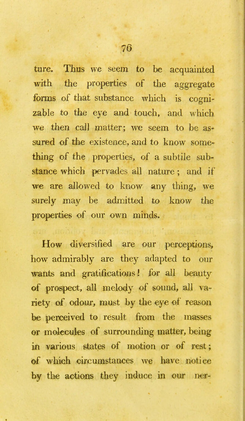 76 ture. Thus we seem to be acquainted with the properties of the aggregate forms of that substance which is cogni- zable to the eye and touch, and which we then call matter; we seem to be as- sured of the existence, and to know some- thing of the properties, of a subtile sub- stance which pervades all nature ; and if we are allowed to know any thing, we surely may be admitted to know the properties of our own minds. How diversified are our perceptions, how admirably are they adapted to our wants and gratifications I for all beauty of prospect, all melody of sound, all va- riety of odour, must by the eye of reason be perceived to result from the masses or molecules of surrounding matter, being in various states of motion or of rest; of which circumstances we have notice by the actions they induce in our n< r-