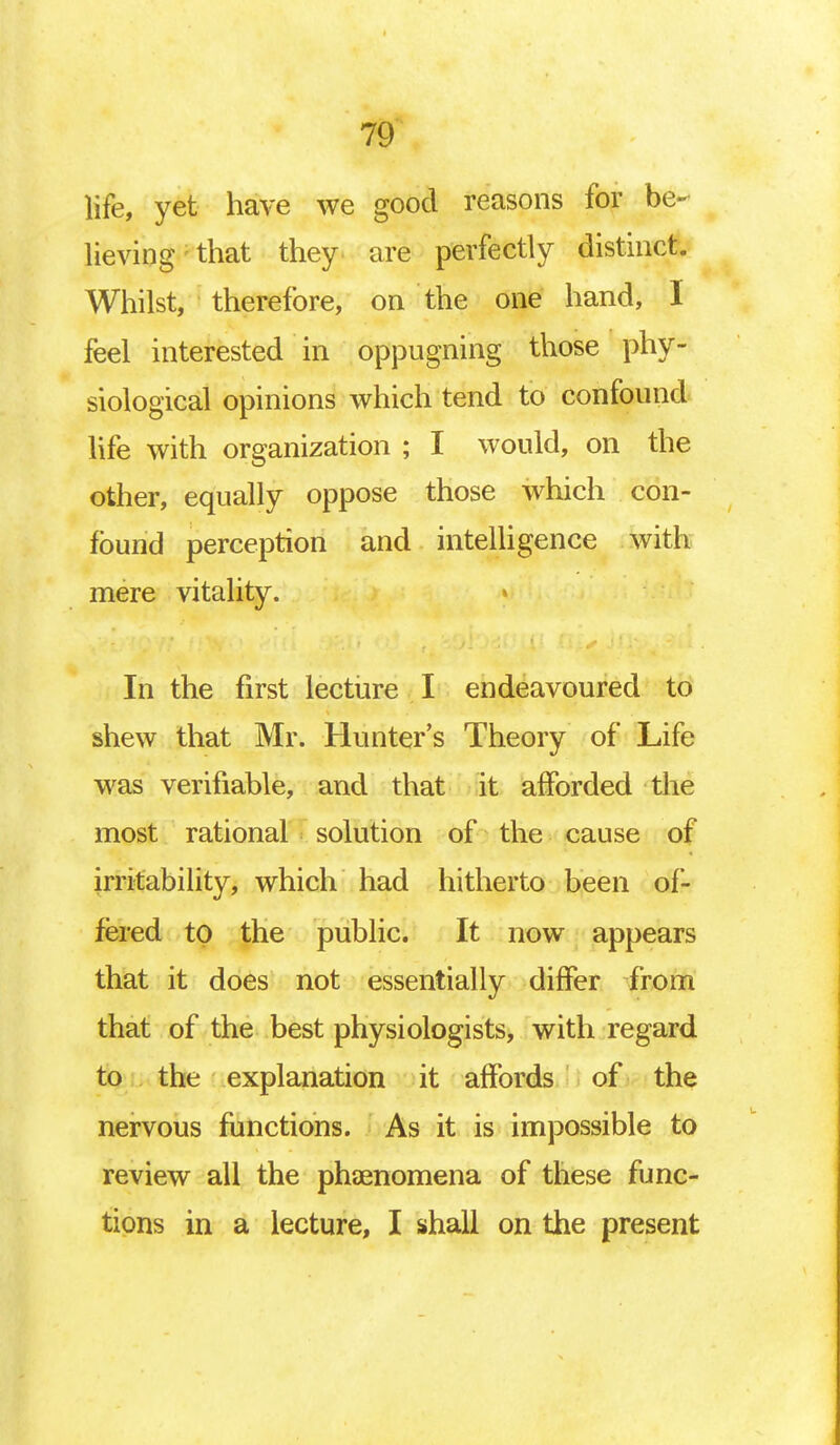 life, yet have we good reasons for be- lieving that they are perfectly distinct. Whilst, therefore, on the one hand, I feel interested in oppugning those phy- siological opinions which tend to confound life with organization ; I would, on the other, equally oppose those which con- found perception and intelligence with mere vitality. In the first lecture I endeavoured to shew that Mr. Hunter's Theory of Life was verifiable, and that it afforded the most rational solution of the cause of irritability, which had hitherto been of- fered to the public. It now appears that it does not essentially differ from that of the best physiologists, with regard to the explanation it affords of the nervous functions. As it is impossible to review all the phenomena of these func- tions in a lecture, I shall on the present