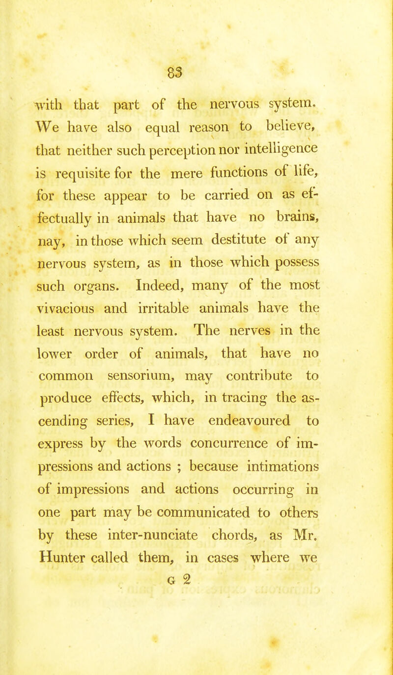 with that part of the nervous system. We have also equal reason to believe, that neither such perception nor intelligence is requisite for the mere functions of life, for these appear to be carried on as ef- fectually in animals that have no brains, nay, in those which seem destitute of any nervous system, as in those which possess such organs. Indeed, many of the most vivacious and irritable animals have the least nervous system. The nerves in the lower order of animals, that have no common sensorium, mav contribute to produce effects, which, in tracing the as- cending series, I have endeavoured to express by the words concurrence of im- pressions and actions ; because intimations of impressions and actions occurring in one part may be communicated to others by these inter-nunciate chords, as Mr. Hunter called them, in cases where we G 2