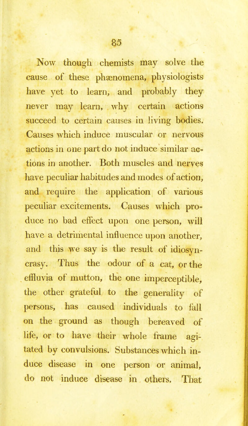 Now though chemists may solve the cause of these phenomena, physiologists have yet to learn, and probably they never may learn, why certain actions succeed to certain causes in living bodies. Causes which induce muscular or nervous actions in one part do not induce similar ac- tions in another. Both muscles and nerves have peculiar habitudes and modes of action, and require the application of various peculiar excitements. Causes which pro- duce no bad effect upon one person, will have a detrimental influence upon another, and this we say is the result of idiosyn- crasy. Thus the odour of a cat, or the effluvia of mutton, the one imperceptible, the other grateful to the generality of persons, has caused individuals to fall on the ground as though bereaved of life, or to have their whole frame aei- tated by convulsions. Substances which in- duce disease in one person or animal, do not induce disease in others, That