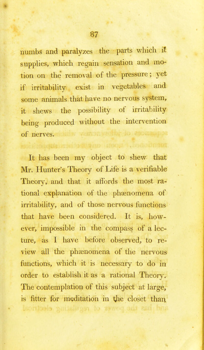 numbs and paralyzes the parts which it supplies, which regain sensation and mo- tion on the removal of the pressure; yet if irritability exist in vegetables and some animals that have no nervous system, it shews the possibility of irritability being produced without the intervention of nerves. It has been my object to shew that Mr. Hunter's Theory of Life is a verifiable Theory, and that it affords the most ra- tional explanation of the phenomena of irritability, and of those nervous functions that have been considered. It is, how- ever, impossible in the compass of a lec- ture, as I have before observed, to re- view all the phenomena of the nervous functions, which it is necessary to do in order to establish it as a rational Theory. The contemplation of this subject at large, is fitter for meditation in the closet than,