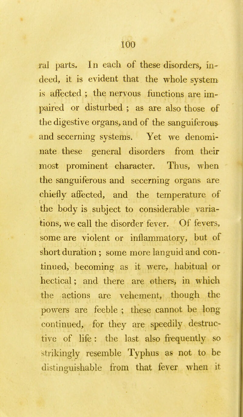 ral parts. In each of these disorders, in- deed, it is evident that the whole system is affected ; the nervous functions are im- paired or disturbed ; as are also those of the digestive organs, and of the sanguiferous and secerning systems. Yet we denomi- nate these general disorders from their most prominent character. Thus, when the sanguiferous and secerning organs are chiefly affected, and the temperature of the body is subject to considerable varia- tions, we call the disorder fever. Of fevers, some are violent or inflammatory, but of short duration ; some more languid and con- tinued, becoming as it were, habitual or hectical; and there are others, in which the actions are vehement, though the powers are feeble ; these cannot be long continued, for they are speedily destruc- tive of life : the last also frequently so strikingly resemble Typhus as not to be distinguishable from that fever when it