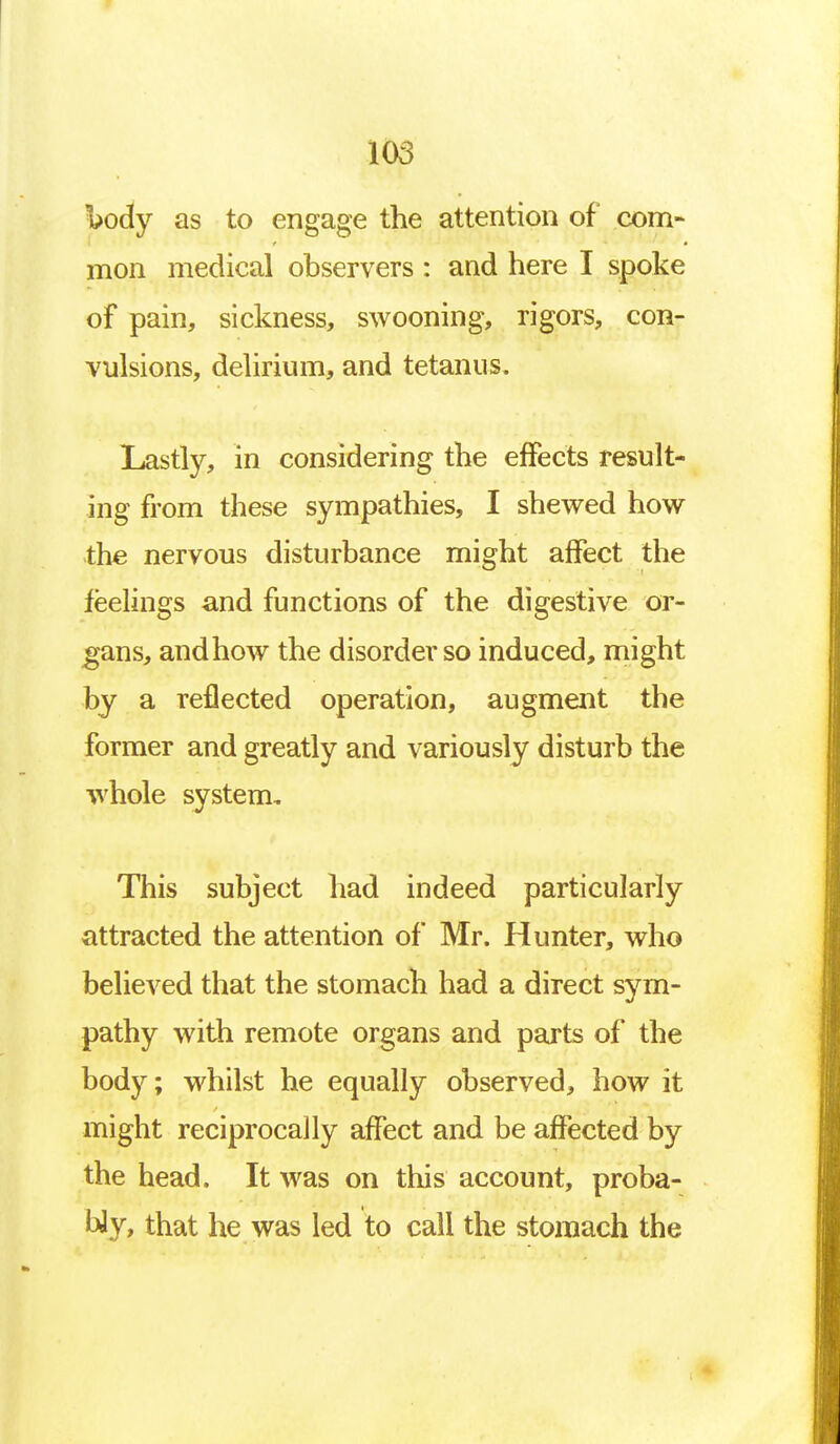 \>ody as to engage the attention of com- mon medical observers : and here I spoke of pain, sickness, swooning, rigors, con- vulsions, delirium, and tetanus. Lastly, in considering the effects result- ing from these sympathies, I shewed how the nervous disturbance might affect the feelings and functions of the digestive or- gans, andhow the disorder so induced, might by a reflected operation, augment the former and greatly and variously disturb the whole system. This subject had indeed particularly attracted the attention of Mr. Hunter, who believed that the stomach had a direct sym- pathy with remote organs and parts of the body; whilst he equally observed, how it might reciprocally affect and be affected by the head. It was on this account, proba- cy, that he was led to call the stomach the