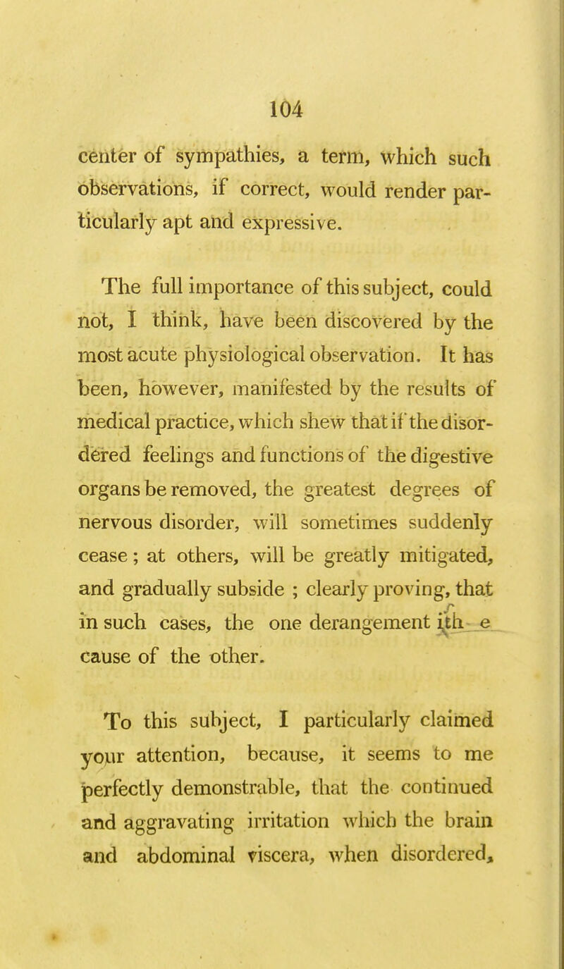 center of sympathies, a term, which such observations, if correct, would render par- ticularly apt and expressive. The full importance of this subject, could not, I think, have been discovered by the most acute physiological observation. It has been, however, manifested by the results of medical practice, which shew that if the disor- dered feelings and functions of the digestive organs be removed, the greatest degrees of nervous disorder, will sometimes suddenly cease; at others, will be greatly mitigated, and gradually subside ; clearly proving, that in such cases, the one derangement ith e cause of the other. To this subject, I particularly claimed your attention, because, it seems to me perfectly demonstrable, that the continued and aggravating irritation which the brain and abdominal viscera, when disordered,