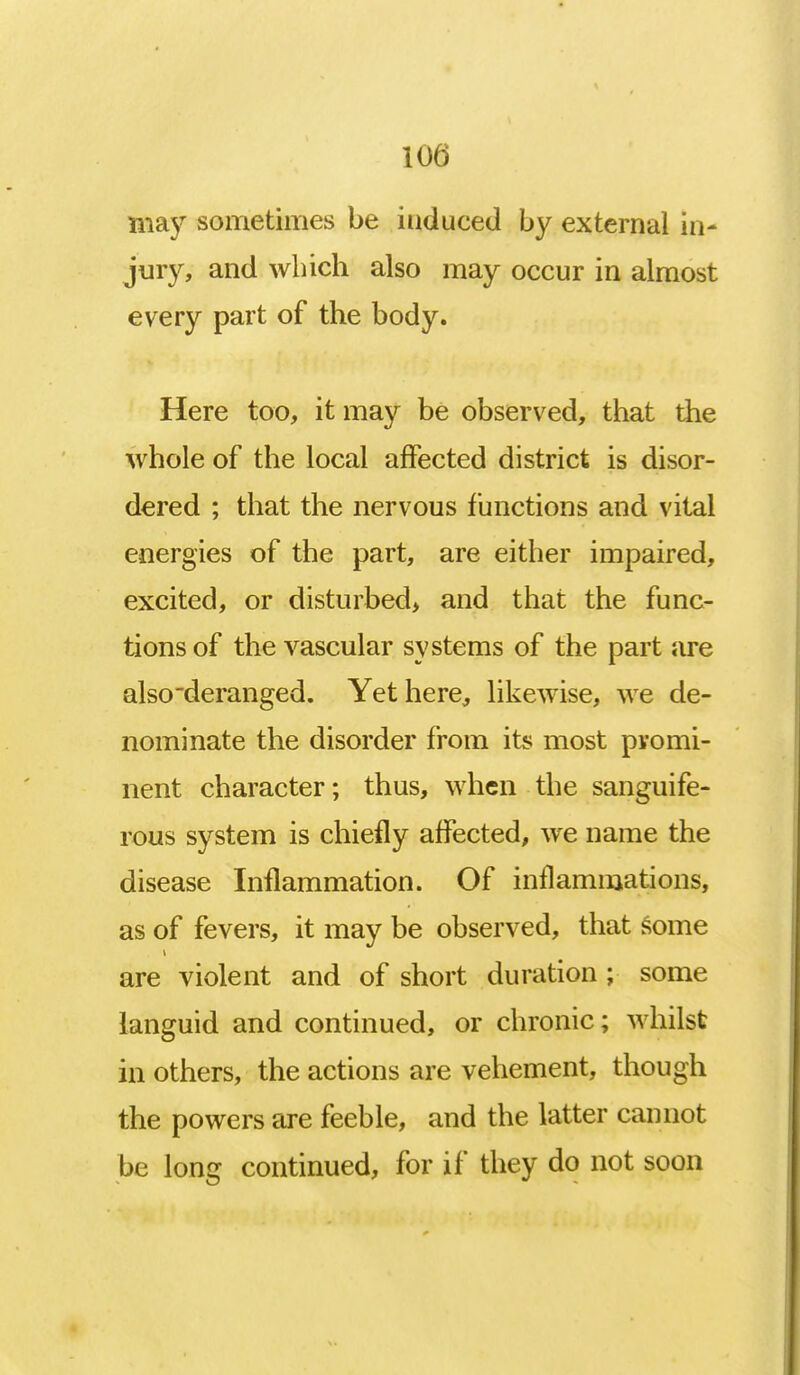 may sometimes be induced by external in- jury, and which also may occur in almost every part of the body. Here too, it may be observed, that the whole of the local affected district is disor- dered ; that the nervous functions and vital energies of the part, are either impaired, excited, or disturbed, and that the func- tions of the vascular systems of the part are also deranged. Yet here, likewise, we de- nominate the disorder from its most promi- nent character; thus, when the sanguife- rous system is chiefly affected, we name the disease Inflammation. Of inflammations, as of fevers, it may be observed, that some are violent and of short duration ; some languid and continued, or chronic; whilst in others, the actions are vehement, though the powers are feeble, and the latter cannot be long continued, for if they do not soon