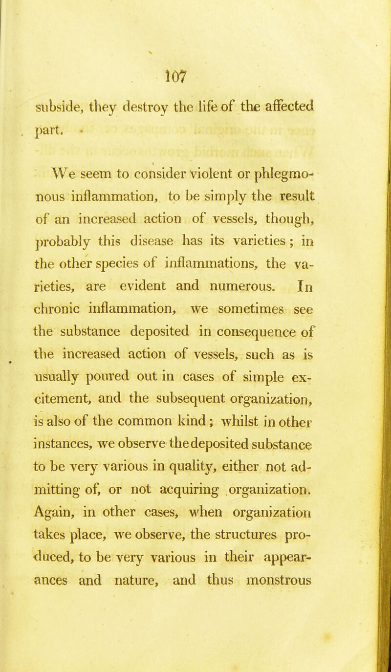 subside, they destroy the life of the affected part. We seem to consider violent or phlegmo- nous inflammation, to be simply the result of an increased action of vessels, though, probably this disease has its varieties; in the other species of inflammations, the va- rieties, are evident and numerous. In chronic inflammation, we sometimes see the substance deposited in consequence of the increased action of vessels, such as is usually poured out in cases of simple ex- citement, and the subsequent organization, is also of the common kind; whilst in other instances, we observe the deposited substance to be very various in quality, either not ad- mitting of, or not acquiring organization. Again, in other cases, when organization takes place, we observe, the structures pro- duced, to be very various in their appear- ances and nature, and thus monstrous